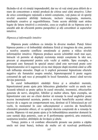 făcându-vă să vă simţiţi imponderabil, dar nu vă veţi simţi prea diferit de o
stare de concentrare a minţii produsă de citirea unei cărţi atractive. Liber
de orice constrângere raţională a mintii conştiente, veţi putea să vă sporiţi
nivelul anumitor abilităţi înnăscute, inclusiv imaginaţia, memoria,
tendinţele creative şi sugestibilitatea. Toate aceste abilităţi sunt strâns
legate de latura intuitivă a creierului, ceea ce explică de ce hipnoza este o
unealtă atât de eficientă pentru parapsihici şi alţi cercetători ai aspectelor
intuitive.
Hipnoza şi informaţiile intuitive
Hipnoza poate colabora cu intuiţia în diverse moduri. Puteţi folosi
hipnoza pentru a vă îmbunătăţi sănătatea fizică şi imaginea de sine, pentru
a rezolva anumite conflicte emoţionale şi pentru a ridica nivelul
informaţiilor intuitive. Hipnoza produce aceste schimbări mult mai uşor,
întrucât vă permite să depăşiţi rezistenţa minţii conştiente la idei noi,
precum şi ataşamentul pentru cele vechi şi stabile. Spre exemplu, o
persoană care fumează în special atunci când este nervoasă poate cere
hipnotizatorului să îi sugereze că nu mai tânjeşte după nicotină când se află
sub influenţa stresului. După ce îi explică persoanei hipnotizate efectele
negative ale fumatului asupra omului, hipnoterapeutul îi poate sugera
consumul de apă rece şi proaspătă în locul fumatului, atunci când nevoia
devine puternică.
În cazul îmbunătăţirii sănătăţii fizice şi a atitudinii mentale,
hipnotizatorul poate ajuta prin înlocuirea gândurilor vechi cu unele noi.
Această tehnică se poate aplica în cazul stresului, insomniei, obiceiurilor
generate de nervi, alergiilor, fobiilor şi multor altora. Spre exemplu, un
hipnotizator care are un client doritor să renunţe la rosul unghiilor poate
accesa inconştientul acestuia, pentru a revizui beneficiile acestui obicei
înainte de a sugera un comportament nou, destinat să îl înlocuiască pe cel
vechi, în momentul în care subconştientul e convins de beneficiile
eliminării prostului obicei, el va sprijini decizia conştientă de a renunţa la
acesta. Hipnoza vă mai poate ajuta şi în îmbunătăţirea anumitor domenii în
care sunteţi deja puternic, cum ar fi performanţa sportivă, arta oratorică,
susţinerea testelor, abilităţile de învăţare şi altele.
Totuşi, pentru a vă combate obiceiurile proaste sau pentru a căpăta
unele noi (mai bune), trebuie de multe ori să rezolvaţi problemele
187
 