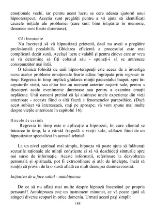 emoţionale vechi, iar pentru acest lucru se cere adesea ajutorul unui
hipnoterapeut. Aceştia sunt pregătiţi pentru a vă ajuta să identificaţi
cauzele iniţiale ale problemei (care sunt bine întipărite în memorie,
deoarece sunt foarte dureroase).
Căi încurcate
Nu încercaţi să vă hipnotizaţi prietenii, dacă nu aveţi o pregătire
profesională prealabilă. Ghidarea eficientă a procesului este mai
complicată decât sună. Acelaşi lucru e valabil şi pentru cineva care ar vrea
să vă determine să fiţi cobaiul său - spuneţi-i să se antreneze
corespunzător mai întâi.
O tehnică folosită de unii hipno-terapeuţi este aceea de a investiga
sursa acelor probleme emoţionale foarte adânc îngropate prin regresie în
timp. Regresia în timp implică ghidarea minţii pacientului înapoi, spre în-
ceputurile vieţii, sau chiar într-un moment anterior naşterii sale, pentru a
descoperi acolo evenimente dureroase sau pentru a examina emoţii
neplăcute. Unii oameni pretind că îşi amintesc unele experienţe din vieţi
anterioare - aceasta fiind o altă faţetă a fenomenelor parapsihice. (Dacă
acest subiect vă interesează, staţi pe aproape; vă vom spune mai multe
despre vieţile anterioare în capitolul 16).
D incolo de cuvinte
Regresia în timp este o aplicaţie a hipnozei, în care clientul se
întoarce în timp, la o vârstă fragedă a vieţii sale, călăuzit fiind de un
hipnotizator specializat în această tehnică.
La un nivel spiritual mai simplu, hipnoza vă poate ajuta să înlăturaţi
scuturile raţionale ale minţii conştiente şi să vă deschideţi simţurile spre
noi surse de informaţie. Aceste informaţii, referitoare la dezvoltarea
personală şi spirituală, pot fi extraordinare şi atât de înţelepte, încât să
simţiţi că provin de la o sursă aflată cu mult deasupra dumneavoastră.
Iniţiativa de a face saltul - autohipnoza
De ce să nu aflaţi mai multe despre hipnoză încercând pe propria
persoană? Autohipnoza este un instrument minunat, ce vă poate ajută să
atingeţi diverse scopuri în orice domeniu. Urmaţi aceşti paşi simpli:
188
 