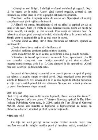 1.Căutaţi un colţ liniştit, închideţi telefonul, celularul şi pagerul. Daţi-
vă jos ceasul de la mână. Atunci când sunteţi pregătit, aşezaţi-vă sau
întindeţi-vă, astfel încât să aveţi o poziţie cât mai confortabilă.
2.închideţi ochii. Respiraţi adânc de câteva ori. Spuneţi-vă că sunteţi
complet relaxat şi că veţi intra în transă.
3.Adânciţi-vă transa, imaginându-vă că vă aflaţi la capătul de sus al
unui şir de scări. Sunt 10 trepte în faţa dumneavoastră. După ce păşiţi pe
prima treaptă, vă simţiţi şi mai relaxat. Continuaţi să coborâţi lent. Pe
măsură ce vă apropiaţi de capătul scării, vă simţiţi din ce în ce mai relaxat.
Simţiţi cum vă adânciţi din ce în ce mai mult în transă.
4.Atunci când vă aflaţi într-o stare profundă de relaxare, spuneţi-vă
următoarele:
„Devin din ce în ce mai intuitiv în fiecare zi.
Ascult şi acţionez conform ghidului meu lăuntric.
Viaţa mea devine din ce în ce mai echilibrată şi mai plină de bucurie.”
5.Rămâneţi în transă aproximativ un minut. Apoi, spuneţi-vă: „La 10
sunt complet conştient, am intuiţia receptivă şi mă simt excelent.”
începeţi numărătoarea, de la l la 10. Când ajungeţi la 10, spuneţi-vă: „Ochii
mei sunt deschişi” şi deschideţi ochii.
Încercaţi să înregistraţi scenariul pe o casetă, pentru ca apoi să puteţi
sta relaxat şi asculta caseta oricând doriţi. Dacă practicaţi acest exerciţiu
simplu în fiecare zi, veţi deveni din ce în ce mai legat de intuiţia personală
şi veţi reuşi o autohipnoză tot mai eficientă. Şi apoi, mai există şi altceva
ce puteţi face într-un singur minut?
SO S, Intuiţia!
Dacă vreţi să aflaţi mai multe despre hipnoză, căutaţi cartea The How-To
Book of Hypnosis (Cartea „cum să” despre hipnoza), apărută la The Silver
Insitute Publishing Com-pany, în 2000, scrisă de Tom Silver şi Ormond
McGill. Aceşti doi maeştri ai hipnozei şi hipnoterapiei au reuşit să
elaboreze o lucrare atractivă şi plină de informaţii utile.
Muză sau mit?
Cu toţii am auzit poveşti antice despre creaturi numite muze, care
insuflau versuri în minţile marilor poeţi şi inspirau artişti, muzicieni şi
189
 