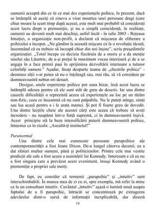 oamenii acceptă din ce în ce mai des experienţele psihice, în prezent, dacă
se întâmplă să auziţi că cineva a visat moartea unei persoane dragi (care
chiar moare la scurt timp după aceea), este mult mai probabil să consideraţi
acest lucru drept o premoniţie, şi nu o simplă coincidenţă, în realitate,
oamenii au devenit mult mai deschişi, astfel încât - în iulie 2003 - Reţeaua
Intuiţiei, o organizaţie non-profit, a declarat că mişcarea de eliberare a
psihicului a început. „Ne gândim la această mişcare ca la o revoluţie tăcută,
însemnând că ea trebuie să înceapă chiar din noi înşine”, scria preşedintele
organizaţiei. „Totul începe cu decizia fiecăruia de a onora şi a da atenţie
sinelui său Lăuntric, de a-şi preţui la maximum vocea interioară şi de a se
angaja în a face primii paşi în sprijinirea dezvoltării interioare a tuturor
celorlalţi oameni.” Aşadar, lăsaţi deoparte teama de „chestiile psihice” -
deoarece alţii s-ar putea să nu o înţeleagă sau, mai rău, să vă considere pe
dumneavoastră nebun ori desuet.
Desigur, unele experienţe psihice pot suna bizar, însă acest lucru se
întâmplă adesea pentru că ele sunt atât de greu de descris. Iar una dintre
cauzele dificultăţii o reprezintă aceea că experienţele au loc pe un tărâm
non-fizic, ceea ce înseamnă că nu sunt palpabile. Nu le puteţi atinge, simţi
sau lua acasă pentru a i le arata mamei. Şi pot fi foarte greu de dovedit.
Una dintre lecţiile cheie ale acestei cărţi este aceea că trebuie să aveţi
încredere - nu neapărat într-o forţă supremă, ci în dumneavoastră înşivă.
Acest principiu stă la baza intensificării puterii dumneavoastră psihice,
întocmai ca în zicala: „Ascultă-ţi instinctul!”
Paranormal
Una dintre cele mai cunoscute persoane parapsihice ale
contemporaneităţii a fost Jeane Dixon. De-a lungul câtorva decenii, ea a
dat sfaturi multor oameni, până şi politicienilor. Printre cele mai vestite
predicţii ale sale a fost aceea a asasinării lui Kennedy. Interesant e că ea nu
a fost singura care a prevăzut acest eveniment, însuşi Kennedy având o
premoniţie a propriei sale morţi.
De fapt, eu consider că termenii „parapsihic” şi „intuitiv” sunt
interschimbabili. În munca mea de zi cu zi, spre exemplu, mă refer la mine
ca la un consultant intuitiv. Cuvântul „intuitiv” aşază o lumină nouă asupra
faptului de a fi parapsihic, întrucât se concentrează pe extragerea
adevărului dintr-o sursă de informaţii inexplicabilă, dar directă
19
 