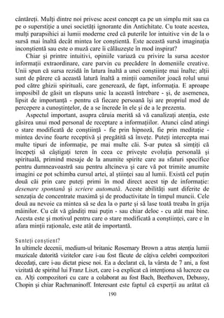 cântăreţi. Mulţi dintre noi privesc acest concept ca pe un simplu mit sau ca
pe o superstiţie a unei societăţi ignorante din Antichitate. Cu toate acestea,
mulţi parapsihici ai lumii moderne cred că puterile lor intuitive vin de la o
sursă mai înaltă decât mintea lor conştientă. Este această sursă imaginaţia
inconştientă sau este o muză care îi călăuzeşte în mod inspirat?
Chiar şi printre intuitivi, opiniile variază cu privire la sursa acestor
informaţii extraordinare, care parvin cu precădere în domeniile creative.
Unii spun că sursa rezidă în latura înaltă a unei conştiinţe mai înalte; alţii
sunt de părere că această latură înaltă a minţii oamenilor joacă rolul unui
pod către ghizii spirituali, care generează, de fapt, informaţia. E aproape
imposibil de găsit un răspuns unic la această întrebare - şi, de asemenea,
lipsit de importanţă - pentru că fiecare persoană îşi are propriul mod de
percepere a cunoştinţelor, de a se încrede în ele şi de a le prezenta.
Aspectul important, asupra căruia merită să vă canalizaţi atenţia, este
găsirea unui mod personal de receptare a informaţiilor. Atunci când atingi
o stare modificată de conştiinţă - fie prin hipnoză, fie prin meditaţie -
mintea devine foarte receptivă şi pregătită să înveţe. Puteţi intercepta mai
multe tipuri de informaţie, pe mai multe căi. S-ar putea să simţiţi că
începeţi să câştigaţi teren în ceea ce priveşte evoluţia personală şi
spirituală, primind mesaje de la anumite spirite care au sfaturi specifice
pentru dumneavoastră sau pentru altcineva şi care vă pot trimite anumite
imagini ce pot schimba cursul artei, al ştiinţei sau al lumii. Există cel puţin
două căi prin care puteţi primi în mod direct acest tip de informaţie:
desenare spontană şi scriere automată. Aceste abilităţi sunt diferite de
senzaţia de concentrate maximă şi de productivitate în timpul muncii. Cele
două au nevoie ca mintea să se dea la o parte şi să lase toată treaba în grija
mâinilor. Cu cât vă gândiţi mai puţin - sau chiar deloc - cu atât mai bine.
Acesta este şi motivul pentru care o stare modificată a conştiinţei, care e în
afara minţii raţionale, este atât de importantă.
Sunteţi conştient?
In ultimele decenii, medium-ul britanic Rosemary Brown a atras atenţia lumii
muzicale datorită vizitelor care i-au fost făcute de câţiva celebri compozitori
decedaţi, care i-au dictat piese noi. Ea a declarat că, la vârsta de 7 ani, a fost
vizitată de spiritul lui Franz Liszt, care i-a explicat că intenţiona să lucreze cu
ea. Alţi compozitori cu care a colaborat au fost Bach, Beethoven, Debussy,
Chopin şi chiar Rachmaninoff. Interesant este faptul că experţii au arătat că
190
 