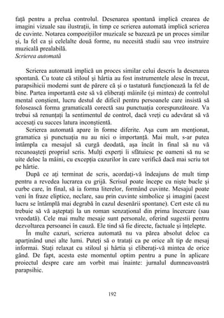 faţă pentru a prelua controlul. Desenarea spontană implică crearea de
imagini vizuale sau ilustraţii, în timp ce scrierea automată implică scrierea
de cuvinte. Notarea compoziţiilor muzicale se bazează pe un proces similar
şi, la fel ca şi celelalte două forme, nu necesită studii sau vreo instruire
muzicală prealabilă.
Scrierea automată
Scrierea automată implică un proces similar celui descris la desenarea
spontană. Cu toate că stiloul şi hârtia au fost instrumentele alese în trecut,
parapsihicii moderni sunt de părere că şi o tastatură funcţionează la fel de
bine. Partea importantă este să vă eliberaţi mâinile (şi mintea) de controlul
mental conştient, lucru destul de dificil pentru persoanele care insistă să
folosească forma gramaticală corectă sau punctuaţia corespunzătoare. Va
trebui să renunţaţi la sentimentul de control, dacă vreţi cu adevărat să vă
accesaţi cu succes latura inconştientă.
Scrierea automată apare în forme diferite. Aşa cum am menţionat,
gramatica şi punctuaţia nu au nici o importanţă. Mai mult, s-ar putea
întâmpla ca mesajul să curgă deodată, aşa încât în final să nu vă
recunoaşteţi propriul scris. Mulţi experţi îi sfătuiesc pe oameni să nu se
uite deloc la mâini, cu excepţia cazurilor în care verifică dacă mai scriu tot
pe hârtie.
După ce aţi terminat de scris, acordaţi-vă îndeajuns de mult timp
pentru a revedea lucrarea cu grijă. Scrisul poate începe cu nişte bucle şi
curbe care, în final, să ia forma literelor, formând cuvinte. Mesajul poate
veni în fraze eliptice, neclare, sau prin cuvinte simbolice şi imagini (acest
lucru se întâmplă mai degrabă în cazul desenării spontane). Cert este că nu
trebuie să vă aşteptaţi la un roman senzaţional din prima încercare (sau
vreodată). Cele mai multe mesaje sunt personale, oferind sugestii pentru
dezvoltarea persoanei în cauză. Ele tind să fie directe, factuale şi înţelepte.
În multe cazuri, scrierea automată nu va părea absolut deloc ca
aparţinând unei alte lumi. Puteţi să o trataţi ca pe orice alt tip de mesaj
informai. Staţi relaxat cu stiloul şi hârtia şi eliberaţi-vă mintea de orice
gând. De fapt, acesta este momentul optim pentru a pune în aplicare
proiectul despre care am vorbit mai înainte: jurnalul dumneavoastră
parapsihic.
192
 