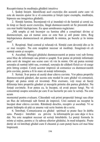 Receptivitatea în meditaţia ghidării intuitive
1. Şedeţi liniştit. Identificaţi acel exerciţiu din această carte care vă
este de maxim ajutor în a vă concentra şi linişti (spre exemplu, meditaţia,
hipnoza sau imagistica ghidată).
2. Simţiţi lumina. Înconjuraţi-vă şi inundaţi-vă de lumină şi cereţi ca,
în timp ce faceţi acest exerciţiu, lângă dumneavoastră să fie prezentă doar
cea mai înaltă înţelepciune. Eu spun următoarea rugăciune:
„Mă umplu şi mă înconjor cu lumina albă a conştiinţei divine şi
dumnezeieşti, aşa că numai ceea ce este bun şi util poate intra. Rog
înţelepciunea dumnezeiască să pătrundă în mintea, pe buzele şi în inima
mea”
3. Respiraţi. Staţi comod şi relaxaţi-vă. Simţiţi cum deveniţi din ce în
ce mai receptiv. Nu este neapărat necesar să meditaţi. Imaginaţi-vă că
sunteţi senin şi receptiv.
4. Ascultaţi. Mesajul ghidului dumneavoastră ar putea veni sub forma
unui bloc de informaţii sau printr-o şoaptă. S-ar putea să primiţi informaţii
prin serii de imagini sau scene care vă vin în minte. Ori aţi putea resimţi
senzaţia că sunteţi iubit sau, eventual, senzaţia de căldură fizică ce vă curge
prin întreg corpul. Cereţi acestor impresii să comunice cu dumneavoastră
prin cuvinte, pentru a fi în stare să notaţi informaţia.
5. Scrieţi. S-ar putea să auziţi doar câteva cuvinte. Vor părea propriile
dumneavoastră gânduri, dar acesta este modul în care ghidul vă comunică.
Repet: aţi putea simţi că inventaţi. Prin exersare, veţi reuşi să faceţi
diferenţa între propriile gânduri şi mesajele primite din partea ghidului. Nu
forţaţi cuvintele. S-ar putea ca, la început, să aveţi pauze lungi. Nu vă
concentraţi asupra sensului pe care îl au lucrurile pe care le scrieţi. Nu este
acum
momentul pentru evaluare. Câteodată veţi primi propoziţii întregi sau chiar
un flux de informaţii sub formă de impresii. Unii oameni au receptat la
început doar câteva cuvinte. Rămâneţi deschis, receptiv şi ascultaţi. Vi se
poate întâmpla să ştiţi ce anume veţi scrie înainte de a scrie.
6. Întrebaţi. Comunicarea cu ghidul spiritual se poate face în dublu
sens. Puneţi-i întrebări cu privire la informaţiile pe care deja vi le-a
dat. Nu este neapărat necesar să scrieţi întrebările. Le puteţi formula în
minte şi reţine, pentru a i le adresa ulterior ghidului, în mod telepatic. Poate
doriţi să vă întrebaţi ghidul cum îl cheamă şi cum puteţi lucra cel mai bine
împreună.
194
 