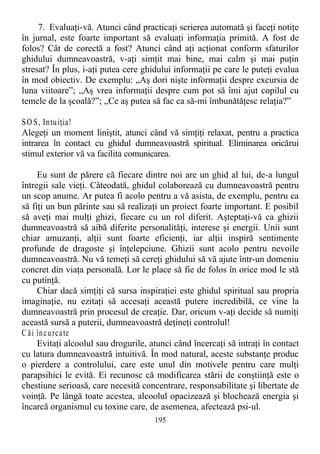 7. Evaluaţi-vă. Atunci când practicaţi scrierea automată şi faceţi notiţe
în jurnal, este foarte important să evaluaţi informaţia primită. A fost de
folos? Cât de corectă a fost? Atunci când aţi acţionat conform sfaturilor
ghidului dumneavoastră, v-aţi simţit mai bine, mai calm şi mai puţin
stresat? În plus, i-aţi putea cere ghidului informaţii pe care le puteţi evalua
în mod obiectiv. De exemplu: „Aş dori nişte informaţii despre excursia de
luna viitoare”; „Aş vrea informaţii despre cum pot să îmi ajut copilul cu
temele de la şcoală?”; „Ce aş putea să fac ca să-mi îmbunătăţesc relaţia?”
SO S, Intuiţia!
Alegeţi un moment liniştit, atunci când vă simţiţi relaxat, pentru a practica
intrarea în contact cu ghidul dumneavoastră spiritual. Eliminarea oricărui
stimul exterior vă va facilita comunicarea.
Eu sunt de părere că fiecare dintre noi are un ghid al lui, de-a lungul
întregii sale vieţi. Câteodată, ghidul colaborează cu dumneavoastră pentru
un scop anume. Ar putea fi acolo pentru a vă asista, de exemplu, pentru ca
să fiţi un bun părinte sau să realizaţi un proiect foarte important. E posibil
să aveţi mai mulţi ghizi, fiecare cu un rol diferit. Aşteptaţi-vă ca ghizii
dumneavoastră să aibă diferite personalităţi, interese şi energii. Unii sunt
chiar amuzanţi, alţii sunt foarte eficienţi, iar alţii inspiră sentimente
profunde de dragoste şi înţelepciune. Ghizii sunt acolo pentru nevoile
dumneavoastră. Nu vă temeţi să cereţi ghidului să vă ajute într-un domeniu
concret din viaţa personală. Lor le place să fie de folos în orice mod le stă
cu putinţă.
Chiar dacă simţiţi că sursa inspiraţiei este ghidul spiritual sau propria
imaginaţie, nu ezitaţi să accesaţi această putere incredibilă, ce vine la
dumneavoastră prin procesul de creaţie. Dar, oricum v-aţi decide să numiţi
această sursă a puterii, dumneavoastră deţineţi controlul!
C ăi încurcate
Evitaţi alcoolul sau drogurile, atunci când încercaţi să intraţi în contact
cu latura dumneavoastră intuitivă. În mod natural, aceste substanţe produc
o pierdere a controlului, care este unul din motivele pentru care mulţi
parapsihici le evită. Ei recunosc că modificarea stării de conştiinţă este o
chestiune serioasă, care necesită concentrare, responsabilitate şi libertate de
voinţă. Pe lângă toate acestea, alcoolul opacizează şi blochează energia şi
încarcă organismul cu toxine care, de asemenea, afectează psi-ul.
195
 