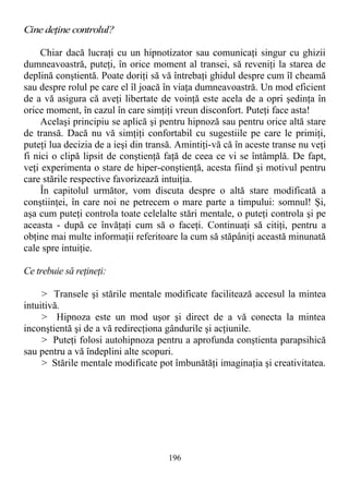 Cine deţine controlul?
Chiar dacă lucraţi cu un hipnotizator sau comunicaţi singur cu ghizii
dumneavoastră, puteţi, în orice moment al transei, să reveniţi la starea de
deplină conştientă. Poate doriţi să vă întrebaţi ghidul despre cum îl cheamă
sau despre rolul pe care el îl joacă în viaţa dumneavoastră. Un mod eficient
de a vă asigura că aveţi libertate de voinţă este acela de a opri şedinţa în
orice moment, în cazul în care simţiţi vreun disconfort. Puteţi face asta!
Acelaşi principiu se aplică şi pentru hipnoză sau pentru orice altă stare
de transă. Dacă nu vă simţiţi confortabil cu sugestiile pe care le primiţi,
puteţi lua decizia de a ieşi din transă. Amintiţi-vă că în aceste transe nu veţi
fi nici o clipă lipsit de conştienţă faţă de ceea ce vi se întâmplă. De fapt,
veţi experimenta o stare de hiper-conştienţă, acesta fiind şi motivul pentru
care stările respective favorizează intuiţia.
În capitolul următor, vom discuta despre o altă stare modificată a
conştiinţei, în care noi ne petrecem o mare parte a timpului: somnul! Şi,
aşa cum puteţi controla toate celelalte stări mentale, o puteţi controla şi pe
aceasta - după ce învăţaţi cum să o faceţi. Continuaţi să citiţi, pentru a
obţine mai multe informaţii referitoare la cum să stăpâniţi această minunată
cale spre intuiţie.
Ce trebuie să reţineţi:
> Transele şi stările mentale modificate facilitează accesul la mintea
intuitivă.
> Hipnoza este un mod uşor şi direct de a vă conecta la mintea
inconştientă şi de a vă redirecţiona gândurile şi acţiunile.
> Puteţi folosi autohipnoza pentru a aprofunda conştienta parapsihică
sau pentru a vă îndeplini alte scopuri.
> Stările mentale modificate pot îmbunătăţi imaginaţia şi creativitatea.
196
 