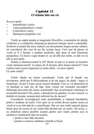 Capitolul 12
Oviziune într-un vis
În acest capitol:
> Semnificaţia viselor
> Latura parapsihică a viselor
> Controlarea viselor
> Înţelegerea propriilor vise
Visele au captat atenţia şi imaginaţia filosofilor, a oamenilor de ştiinţă,
a liderilor şi a cetăţenilor obişnuiţi pe parcursul întregii istorii a umanităţii.
Scriitorii şi artiştii din orice cultură s-au documentat asupra acestui subiect,
iar cercetătorii din ziua de azi fac acelaşi lucru. Unii sunt de părere că
visele ar fi o funcţie a undelor cerebrale; alţii spun că sunt fenomene
parapsihice. Un lucru e sigur despre ei: cu cât află mai multe, cu atât vor să
afle şi mai multe.
Sunteţi şi dumneavoastră la fel? Doriţi să ştiţi ce ar putea să însemne
visele dumneavoastră? Ar putea ele fi ferestre către lumea intuitivă? Vom
explora toate aceste răspunsuri şi multe altele - în acest capitol.
Ce sunt visele?
Visele rămân un mister senzaţional. Unele pot fi banale sau
revelatoare, altele pot fi înfricoşătoare şi de rău augur, iar altele - logice şi
liniştitoare. Şi pot fi toate aceste lucruri deodată! Ceea ce vă determină să
vă întrebaţi ce sunt ele, de fapt. Sunt viziuni ale viitorului inevitabil?
Informaţii provenite din latura emoţională? Sau avertismente referitoare la
un posibil dezastru? Ori, poate, o descărcare de gânduri, la care creierul s-a
hotărât să renunţe, nemaiavând suficient loc de stocare?
Cercetătorii investighează toate posibilităţile şi răspund întrebărilor
printr-o mulţime de teorii. Unii spun că nu există dovezi pentru teoria că
visele ar avea într-adevăr o semnificaţie. Dar cei mai mulţi oamenii găsesc
foarte greu de crezut că noi visăm fără absolut nici un motiv. De aceea, s-
au cristalizat câteva posibile scopuri pentru care visăm, printre care se
numără şi următoarele (dar nu numai):
> pentru a face faţă stresului;
> pentru a conserva sănătatea mintală şi fizică;
197
 