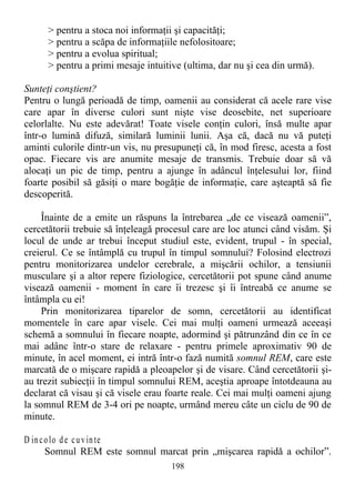 > pentru a stoca noi informaţii şi capacităţi;
> pentru a scăpa de informaţiile nefolositoare;
> pentru a evolua spiritual;
> pentru a primi mesaje intuitive (ultima, dar nu şi cea din urmă).
Sunteţi conştient?
Pentru o lungă perioadă de timp, oamenii au considerat că acele rare vise
care apar în diverse culori sunt nişte vise deosebite, net superioare
celorlalte. Nu este adevărat! Toate visele conţin culori, însă multe apar
într-o lumină difuză, similară luminii lunii. Aşa că, dacă nu vă puteţi
aminti culorile dintr-un vis, nu presupuneţi că, în mod firesc, acesta a fost
opac. Fiecare vis are anumite mesaje de transmis. Trebuie doar să vă
alocaţi un pic de timp, pentru a ajunge în adâncul înţelesului lor, fiind
foarte posibil să găsiţi o mare bogăţie de informaţie, care aşteaptă să fie
descoperită.
Înainte de a emite un răspuns la întrebarea „de ce visează oamenii”,
cercetătorii trebuie să înţeleagă procesul care are loc atunci când visăm. Şi
locul de unde ar trebui început studiul este, evident, trupul - în special,
creierul. Ce se întâmplă cu trupul în timpul somnului? Folosind electrozi
pentru monitorizarea undelor cerebrale, a mişcării ochilor, a tensiunii
musculare şi a altor repere fiziologice, cercetătorii pot spune când anume
visează oamenii - moment în care îi trezesc şi îi întreabă ce anume se
întâmpla cu ei!
Prin monitorizarea tiparelor de somn, cercetătorii au identificat
momentele în care apar visele. Cei mai mulţi oameni urmează aceeaşi
schemă a somnului în fiecare noapte, adormind şi pătrunzând din ce în ce
mai adânc într-o stare de relaxare - pentru primele aproximativ 90 de
minute, în acel moment, ei intră într-o fază numită somnul REM, care este
marcată de o mişcare rapidă a pleoapelor şi de visare. Când cercetătorii şi-
au trezit subiecţii în timpul somnului REM, aceştia aproape întotdeauna au
declarat că visau şi că visele erau foarte reale. Cei mai mulţi oameni ajung
la somnul REM de 3-4 ori pe noapte, urmând mereu câte un ciclu de 90 de
minute.
D incolo de cuvinte
Somnul REM este somnul marcat prin „mişcarea rapidă a ochilor”.
198
 