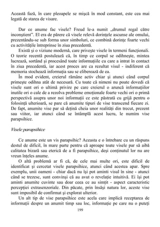 Această fază, în care pleoapele se mişcă în mod constant, este cea mai
legată de starea de visare.
Dar ce anume fac visele? Freud le-a numit „drumul regal către
inconştient”. El era de părere că visele relevă dorinţele ascunse ale omului,
prezentându-se sub forma unor simboluri, ce combină dorinţe foarte vechi
cu activităţile întreprinse în ziua precedentă.
Există şi o viziune modernă, care priveşte visele în termeni funcţionali.
O teorie recentă postulează că, în timp ce corpul se odihneşte, mintea
lucrează, sortând şi procesând toate informaţiile cu care a intrat în contact
în ziua precedentă, iar acest proces are ca rezultat visul - indiferent că
memoria stochează informaţia sau se eliberează de ea.
În mod evident, creierul rămâne activ chiar şi atunci când corpul
primeşte odihna atât de necesară. Cu toate că nimeni nu poate dovedi că
visele sunt ori o ultimă privire pe care creierul o aruncă informaţiilor
inutile ori o cale de a rezolva probleme emoţionale foarte vechi ori o primă
perspectivă asupra unor noi informaţii ce este păstrată cu grijă pentru o
folosinţă ulterioară, se pare că anumite tipuri de vise transcend fiecare zi.
De fapt, anumite vise par să deţină cheia unor realităţi din trecut, prezent
sau viitor, iar atunci când se întâmplă acest lucru, le numim vise
parapsihice.
Visele parapsihice
Ce anume este un vis parapsihic? Aceasta e o întrebare cu un răspuns
destul de dificil, în mare parte pentru că aproape toate visele par să aibă
calitatea bizară sau eterică de a fi parapsihice, deşi conţinutul lor nu are
vreun înţeles anume.
O altă problemă ar fi că, de cele mai multe ori, este dificil de
identificat şi cercetat visele parapsihice, atunci când acestea apar. Spre
exemplu, unii oameni - chiar dacă nu îşi pot aminti visul în sine - atunci
când se trezesc, sunt convinşi că au avut o revelaţie intuitivă. Ei îşi pot
aminti anumite cuvinte sau doar ceea ce au simţit - aspect caracteristic
percepţiei extrasenzoriale. Din păcate, prin însăşi natura lor, aceste vise
sunt imposibil de confirmat şi explorat ulterior.
Un alt tip de vise parapsihice este acela care implică receptarea de
informaţii despre un anumit timp sau loc, informaţie pe care nu o puteţi
199
 