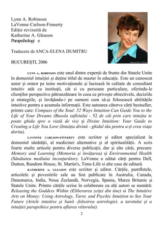 Lynn A. Robinson
LaVonne Carlson-Finnerty
Ediţie revizuită de
Katherine A. Gleason
Parapsihologi e
Traducere de ANCA-ELENA DUMITRU
BUCUREŞTI, 2006
LYNN A. ROBINSON este unul dintre experţii de frunte din Statele Unite
în domeniul intuiţiei şi deţine titlul de master în educaţie. Este un cunoscut
autor şi orator pe teme motivaţionale şi lucrează în calitate de consultant
intuitiv atât cu instituţii, cât si cu persoane particulare, oferindu-le
clienţilor perspective pătrunzătoare în ceea ce priveşte obiectivele, deciziile
şi strategiile, şi învăţându-i pe oameni cum să-şi folosească abilităţile
intuitive pentru a acumula informaţii. Este autoarea câtorva cărţi bestseller,
printre care: Compass of the Soul: 52 Ways Intuition Can Guide You to the
Life of Your Dreams (Busola sufletului - 52 de căi prin care intuiţia te
poate ghida spre o viată de vis) şi Divine Intuition: Your Guide to
Creating a Life You Love (Intuiţia divină - ghidul tău pentru a-ţi crea viaţa
dorita).
LAVONNE CARLSON-FINNERTY este scriitor şi editor specializat în
domeniul sănătăţii, al medicinei alternative şi al spiritualităţii. A scris
foarte multe articole pentru diverse publicaţii, dar şi alte cărţi, precum:
Memory and Learning (Memoria şi învăţarea) şi Environmental Health
(Sănătatea mediului înconjurător). LaVonne a editat cărţi pentru Dell,
Dutton, Random House, St. Martin's, Time-Life si alte case de editură.
KATHERINE A. GLEASON este scriitor şi editor. Cărţile, pamfletele,
articolele şi povestirile sale au fost publicate în Australia, Canada,
Danemarca, India, Noua Zeelandă, Norvegia, Spania, Marea Britanie şi
Statele Unite. Printre cărţile scrise în colaborare cu alţi autori se numără:
Releasing the Goddess Within (Eliberarea zeiţei din tine) si The Intuitive
Arts on Money: Using Astrology, Tarot, and Psychic Intuition to See Your
Future (Artele intuitive şi banii -folosirea astrologiei, a tarotului şi a
intuiţiei parapsihice pentru aflarea viitorului).
2
 