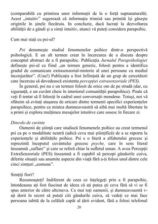 (comparabilă cu primirea unor informaţii de la o forţă supranaturală).
Acest „intuitiv” sugerează că informaţia trimisă sau primită îşi găseşte
originile în şinele fiecăruia. In concluzie, dacă lucraţi la dezvoltarea
abilităţii de a gândi şi a simţi intuitiv, atunci vă puteţi considera parapsihic.
Cum mai staţi cu psi-ul?
Psi denumeşte studiul fenomenelor psihice dintr-o perspectivă
psihologică. E un alt termen creat în încercarea de a discuta despre
conceptul abstract de a fi parapsihic. Publicaţia Jurnalul Parapsihologiei
defineşte psi-ul ca fiind „un termen generic, folosit pentru a identifica
gradul de comunicare extrasenzorial-motorie al unei persoane cu mediul
înconjurător”. (Uau!) Publicaţia a fost înfiinţată de un grup de cercetători
care încercau să dovedească existenta percepţiei extrasenzoriale (PES).
În general, psi nu e un termen folosit de orice om de pe stradă (dar, cu
siguranţă, e un cuvânt cheie în interiorul comunităţii parapsihice). Poate că
veţi fi tentat să îl folosiţi în cadrul unei conversaţii mondene. Totuşi, noi vă
sfătuim să evitaţi ataşarea de oricare dintre termenii specifici experienţelor
parapsihice, pentru ca mintea dumneavoastră să aibă mai multă libertate în
a primi şi explora mulţimea mesajelor intuitive care sosesc în fiecare zi.
Dincolo de cuvinte
Oamenii de ştiinţă care studiază fenomenele psihice au creat termenul
psi ca pe o modalitate neutră (adică ceva mai ştiinţifică) de a se raporta la
experienţele şi abilităţile psihice. Psi e o literă a alfabetului grecesc şi
reprezintă începutul cuvântului grecesc psyche, care în sens literal
înseamnă „suflare” şi care se referă chiar la sufletul uman. A avea Percepţii
ExtraSenzoriale (PES) înseamnă a fi capabil să percepi gândurile cuiva,
diferite situaţii sau anumite aspecte din viaţă fără a-ţi folosi unul dintre cele
cinci simţuri „comune”.
Simţiţi fiori?
Recunoaşteţi! Indiferent de ceea ce înţelegeţi prin a fi parapsihic,
întotdeauna aţi fost fascinat de ideea că aţi putea şti ceva fără să vi se fi
spus anterior de către altcineva. Ca mai toţi oamenii, şi dumneavoastră v-
aţi dorit în secret să puteţi citi gândurile cuiva, să vedeţi ce mai face
persoana iubită de la celălalt capăt al ţării evident, fără a folosi telefonul
20
 