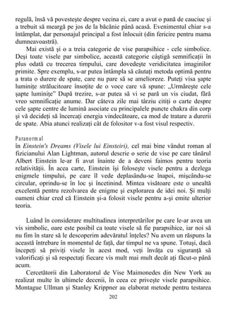 regulă, însă vă povesteşte despre vecina ei, care a avut o pană de cauciuc şi
a trebuit să meargă pe jos de la băcănie până acasă. Evenimentul chiar s-a
întâmplat, dar personajul principal a fost înlocuit (din fericire pentru mama
dumneavoastră).
Mai există şi o a treia categorie de vise parapsihice - cele simbolice.
Deşi toate visele par simbolice, această categorie câştigă semnificaţii în
plus odată cu trecerea timpului, care dovedeşte veridicitatea imaginilor
primite. Spre exemplu, s-ar putea întâmpla să căutaţi metoda optimă pentru
a trata o durere de spate, care nu pare să se amelioreze. Puteţi visa şapte
luminiţe strălucitoare însoţite de o voce care vă spune: „Urmăreşte cele
şapte luminiţe” După trezire, s-ar putea să vi se pară un vis ciudat, fără
vreo semnificaţie anume. Dar câteva zile mai târziu citiţi o carte despre
cele şapte centre de lumină asociate cu principalele puncte chakra din corp
şi vă decideţi să încercaţi energia vindecătoare, ca mod de tratare a durerii
de spate. Abia atunci realizaţi cât de folositor v-a fost visul respectiv.
Paranorm al
în Einstein's Dreams (Visele lui Einsteiri), cel mai bine vândut roman al
fizicianului Alan Lightman, autorul descrie o serie de vise pe care tânărul
Albert Einstein le-ar fi avut înainte de a deveni faimos pentru teoria
relativităţii. În acea carte, Einstein îşi foloseşte visele pentru a dezlega
enigmele timpului, pe care îl vede deplasându-se înapoi, mişcându-se
circular, oprindu-se în loc şi încetinind. Mintea visătoare este o unealtă
excelentă pentru rezolvarea de enigme şi explorarea de idei noi. Şi mulţi
oameni chiar cred că Einstein şi-a folosit visele pentru a-şi emite ulterior
teoria.
Luând în considerare multitudinea interpretărilor pe care le-ar avea un
vis simbolic, oare este posibil ca toate visele să fie parapsihice, iar noi să
nu fim în stare să le descoperim adevăratul înţeles? Nu avem un răspuns la
această întrebare în momentul de faţă, dar timpul ne va spune. Totuşi, dacă
începeţi să priviţi visele în acest mod, veţi învăţa cu siguranţă să
valorificaţi şi să respectaţi fiecare vis mult mai mult decât aţi făcut-o până
acum.
Cercetătorii din Laboratorul de Vise Maimonedes din New York au
realizat multe în ultimele decenii, în ceea ce priveşte visele parapsihice.
Montague Ullman şi Stanley Krippner au elaborat metode pentru testarea
202
 