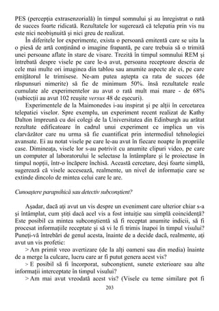 PES (percepţia extrasenzorială) în timpul somnului şi au înregistrat o rată
de succes foarte ridicată. Rezultatele lor sugerează că telepatia prin vis nu
este nici neobişnuită şi nici greu de realizat.
În diferitele lor experimente, exista o persoană emitentă care se uita la
o piesă de artă conţinând o imagine frapantă, pe care trebuia să o trimită
unei persoane aflate în stare de visare. Trezită în timpul somnului REM şi
întrebată despre visele pe care le-a avut, persoana receptoare descria de
cele mai multe ori imaginea din tablou sau anumite aspecte ale ei, pe care
emiţătorul le trimisese. Ne-am putea aştepta ca rata de succes (de
răspunsuri nimerite) să fie de minimum 50%. însă rezultatele reale
cumulate ale experimentelor au avut o rată mult mai mare - de 68%
(subiecţii au avut 102 reuşite versus 48 de eşecuri).
Experimentele de la Maimonedes i-au inspirat şi pe alţii în cercetarea
telepatiei viselor. Spre exemplu, un experiment recent realizat de Kathy
Dalton împreună cu doi colegi de la Universitatea din Edinburgh au arătat
rezultate edificatoare în cadrul unui experiment ce implica un vis
clarvăzător care nu urma să fie cuantificat prin intermediul tehnologiei
avansate. Ei au notat visele pe care le-au avut în fiecare noapte în propriile
case. Dimineaţa, visele lor s-au potrivit cu anumite clipuri video, pe care
un computer al laboratorului le selectase la întâmplare şi le proiectase în
timpul nopţii, într-o încăpere închisă. Această cercetare, deşi foarte simplă,
sugerează că visele accesează, realmente, un nivel de informaţie care se
extinde dincolo de mintea celui care le are.
Cunoaştere parapsihică sau detectiv subconştient?
Aşadar, dacă aţi avut un vis despre un eveniment care ulterior chiar s-a
şi întâmplat, cum ştiţi dacă acel vis a fost intuiţie sau simplă coincidenţă?
Este posibil ca mintea subconştientă să fi receptat anumite indicii, să fi
procesat informaţiile receptate şi să vi le fi trimis înapoi în timpul visului?
Puneţi-vă întrebări de genul acesta, înainte de a decide dacă, realmente, aţi
avut un vis profetic:
> Am primit vreo avertizare (de la alţi oameni sau din media) înainte
de a merge la culcare, lucru care ar fi putut genera acest vis?
> E posibil să fi încorporat, subconştient, sunete exterioare sau alte
informaţii interceptate în timpul visului?
> Am mai avut vreodată acest vis? (Visele cu teme similare pot fi
203
 