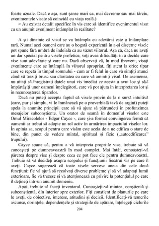 foarte uzuale. Dacă e aşa, sunt şanse mari ca, mai devreme sau mai târziu,
evenimentele visate să coincidă cu viaţa reală.)
> Au existat detalii specifice în vis care să identifice evenimentul visat
cu un anumit eveniment întâmplat în realitate?
A şti dinainte că visul se va întâmpla cu adevărat este o întâmplare
rară. Numai acei oameni care au o bogată experienţă în a-şi discerne visele
pot spune fără umbră de îndoială că au văzut viitorul. Aşa că, dacă nu aveţi
un dar special pentru visele profetice, veţi avea dificultăţi în a decide care
vise sunt adevărate şi care nu. Dacă observaţi că, în mod frecvent, visaţi
evenimente care se întâmplă în viitorul apropriat, fiţi atent la orice tipar
care se repetă în timpul somnului - cum ar fi felul în care vă simţiţi atunci
când vă treziţi brusc sau claritatea cu care vă amintiţi visul. De asemenea,
nu uitaţi să înregistraţi datele unui vis imediat ce acesta a avut loc şi să-l
împărtăşiţi unor oameni înţelegători, care vă pot ajuta în interpretarea lor şi
în recunoaşterea tiparelor.
Dacă nu puteţi accepta faptul că visele provin de la o sursă intuitivă
(care, pur şi simplu, vi le înmânează pe o proverbială tavă de argint) puteţi
apela la anumite principii care să vă ajute să pătrundeţi în profunzimea
mesajelor subconştiente. Un orator de seamă în domeniul viselor este
Omul Miracolelor - Edgar Cayce -, care şi-a format convingerea fermă că
oamenii ar trebui să adopte un rol activ în urmărirea impactului viselor lor.
În opinia sa, scopul pentru care visăm este acela de a ne edifica o stare de
bine, din punct de vedere mintal, spiritual şi fizic („autoedificarea”
trupului).
Cayce spune că, pentru a vă interpreta propriile vise, trebuie să vă
cunoaşteţi pe dumneavoastră în mod complet. Mai întâi, cunoaşteţi-vă
părerea despre vise şi despre ceea ce pot face ele pentru dumneavoastră.
Trebuie să vă decideţi asupra scopului şi funcţiunii fiecărui vis pe care îl
aveţi. Cayce sugerează că toate visele servesc uneia din cele două
funcţiuni: fie vă ajută să rezolvaţi diverse probleme şi să vă adaptaţi lumii
exterioare, fie vă trezesc şi vă atenţionează cu privire la potenţialul pe care
îl deţineţi într-un anumit domeniu.
Apoi, trebuie să faceţi inventarul. Cunoaşteţi-vă mintea, conştientă şi
subconştientă, din interior spre exterior. Fiţi conştient de planurile pe care
le aveţi, de obiective, interese, atitudini şi decizii. Identificaţi-vă temerile
ascunse, dorinţele, dependenţele şi strategiile de apărare, înţelegeţi ciclurile
204
 