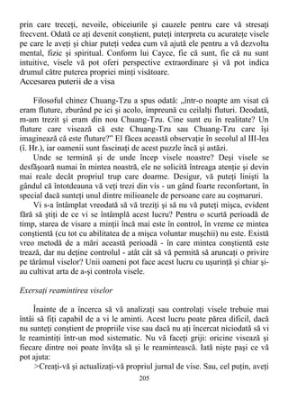 prin care treceţi, nevoile, obiceiurile şi cauzele pentru care vă stresaţi
frecvent. Odată ce aţi devenit conştient, puteţi interpreta cu acurateţe visele
pe care le aveţi şi chiar puteţi vedea cum vă ajută ele pentru a vă dezvolta
mental, fizic şi spiritual. Conform lui Cayce, fie că sunt, fie că nu sunt
intuitive, visele vă pot oferi perspective extraordinare şi vă pot indica
drumul către puterea propriei minţi visătoare.
Accesarea puterii de a visa
Filosoful chinez Chuang-Tzu a spus odată: „într-o noapte am visat că
eram fluture, zburând pe ici şi acolo, împreună cu ceilalţi fluturi. Deodată,
m-am trezit şi eram din nou Chuang-Tzu. Cine sunt eu în realitate? Un
fluture care visează că este Chuang-Tzu sau Chuang-Tzu care îşi
imaginează că este fluture?” El făcea această observaţie în secolul al III-lea
(î. Hr.), iar oamenii sunt fascinaţi de acest puzzle încă şi astăzi.
Unde se termină şi de unde încep visele noastre? Deşi visele se
desfăşoară numai în mintea noastră, ele ne solicită întreaga atenţie şi devin
mai reale decât propriul trup care doarme. Desigur, vă puteţi linişti la
gândul că întotdeauna vă veţi trezi din vis - un gând foarte reconfortant, în
special dacă sunteţi unul dintre milioanele de persoane care au coşmaruri.
Vi s-a întâmplat vreodată să vă treziţi şi să nu vă puteţi mişca, evident
fără să ştiţi de ce vi se întâmplă acest lucru? Pentru o scurtă perioadă de
timp, starea de visare a minţii încă mai este în control, în vreme ce mintea
conştientă (cu tot cu abilitatea de a mişca voluntar muşchii) nu este. Există
vreo metodă de a mări această perioadă - în care mintea conştientă este
trează, dar nu deţine controlul - atât cât să vă permită să aruncaţi o privire
pe tărâmul viselor? Unii oameni pot face acest lucru cu uşurinţă şi chiar şi-
au cultivat arta de a-şi controla visele.
Exersaţi reamintirea viselor
Înainte de a încerca să vă analizaţi sau controlaţi visele trebuie mai
întâi să fiţi capabil de a vi le aminti. Acest lucru poate părea dificil, dacă
nu sunteţi conştient de propriile vise sau dacă nu aţi încercat niciodată să vi
le reamintiţi într-un mod sistematic. Nu vă faceţi griji: oricine visează şi
fiecare dintre noi poate învăţa să şi le reamintească. Iată nişte paşi ce vă
pot ajuta:
>Creaţi-vă şi actualizaţi-vă propriul jurnal de vise. Sau, cel puţin, aveţi
205
 