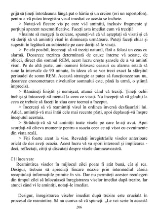 grijă să ţineţi întotdeauna lângă pat o hârtie şi un creion (ori un reportofon),
pentru a vă putea înregistra visul imediat ce acesta se încheie.
> Notaţi-vă fiecare vis pe care vi-l amintiţi, inclusiv fragmente şi
porţiuni aparent nesemnificative. Faceţi asta imediat cum vă treziţi!
>Înainte să mergeţi la culcare, spuneţi-vă că vă aşteptaţi să visaţi şi că
vă doriţi să vă amintiţi visul în dimineaţa următoare. Puteţi faceţi chiar şi
sugestii în legătură cu subiectele pe care doriţi să le visaţi.
> Pe cât posibil, încercaţi să vă treziţi natural, fără a folosi un ceas cu
alarmă. Deoarece trezirea determinată de cauze interne vă scoate, de
obicei, direct din somnul REM, acest lucru creşte şansele de a vă aminti
visul. Pe de altă parte, unii oameni folosesc ceasuri cu alarma setată să
sune la intervale de 90 minute, în ideea că se vor trezi exact la sfârşitul
perioadei de somn REM. Această strategie ar putea să funcţioneze sau nu,
deoarece cronometrarea nivelurilor somnului este, până la urmă, o ştiinţă
imprecisă.
> Rămâneţi liniştit şi nemişcat, atunci când vă treziţi. Ţineţi ochii
închişi şi întoarceţi-vă mental la ceea ce visaţi. Nu începeţi să vă gândiţi la
ceea ce trebuie să faceţi în ziua care tocmai a început.
> Încercaţi să vă reamintiţi visul în ordinea inversă desfăşurării lui.
Adică, amintiţi-vă mai întâi cele mai recente părţi, apoi deplasaţi-vă înspre
începutul acestuia.
> Străduiţi-vă să vă amintiţi toate visele pe care le-aţi avut. Apoi
acordaţi-vă câteva momente pentru a asocia ceea ce aţi visat cu evenimente
din viaţa reală.
> Fiţi foarte atent la vise. Revedeţi înregistrările viselor anterioare
oricât de des aveţi ocazia. Acest lucru vă va spori interesul şi implicarea -
deci, reflectaţi, citiţi şi discutaţi despre visele dumneavoastră.
Căi încurcate
Reamintirea viselor în mijlocul zilei poate fi atât bună, cât şi rea.
Desigur, trebuie să apreciaţi fiecare ocazie prin intermediul căreia
recapitulaţi informaţiile primite în vis. Dar nu permiteţi acestor reculegeri
din timpul zilei să înlocuiască înregistrarea viselor imediat după trezire. Iar
atunci când vi le amintiţi, notaţi-le imediat.
Desigur, înregistrarea viselor imediat după trezire este crucială în
procesul de reamintire. Să nu cumva să vă spuneţi: „Le voi scrie în această
206
 