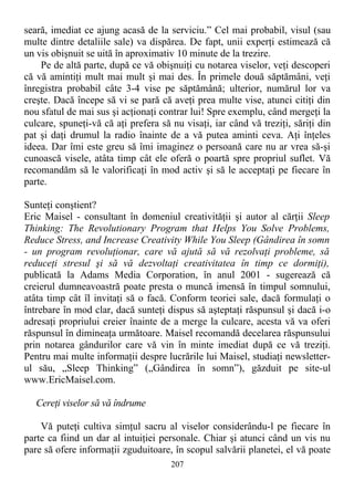 seară, imediat ce ajung acasă de la serviciu.” Cel mai probabil, visul (sau
multe dintre detaliile sale) va dispărea. De fapt, unii experţi estimează că
un vis obişnuit se uită în aproximativ 10 minute de la trezire.
Pe de altă parte, după ce vă obişnuiţi cu notarea viselor, veţi descoperi
că vă amintiţi mult mai mult şi mai des. În primele două săptămâni, veţi
înregistra probabil câte 3-4 vise pe săptămână; ulterior, numărul lor va
creşte. Dacă începe să vi se pară că aveţi prea multe vise, atunci citiţi din
nou sfatul de mai sus şi acţionaţi contrar lui! Spre exemplu, când mergeţi la
culcare, spuneţi-vă că aţi prefera să nu visaţi, iar când vă treziţi, săriţi din
pat şi daţi drumul la radio înainte de a vă putea aminti ceva. Aţi înţeles
ideea. Dar îmi este greu să îmi imaginez o persoană care nu ar vrea să-şi
cunoască visele, atâta timp cât ele oferă o poartă spre propriul suflet. Vă
recomandăm să le valorificaţi în mod activ şi să le acceptaţi pe fiecare în
parte.
Sunteţi conştient?
Eric Maisel - consultant în domeniul creativităţii şi autor al cărţii Sleep
Thinking: The Revolutionary Program that Helps You Solve Problems,
Reduce Stress, and Increase Creativity While You Sleep (Gândirea în somn
- un program revoluţionar, care vă ajută să vă rezolvaţi probleme, să
reduceţi stresul şi să vă dezvoltaţi creativitatea în timp ce dormiţi),
publicată la Adams Media Corporation, în anul 2001 - sugerează că
creierul dumneavoastră poate presta o muncă imensă în timpul somnului,
atâta timp cât îl invitaţi să o facă. Conform teoriei sale, dacă formulaţi o
întrebare în mod clar, dacă sunteţi dispus să aşteptaţi răspunsul şi dacă i-o
adresaţi propriului creier înainte de a merge la culcare, acesta vă va oferi
răspunsul în dimineaţa următoare. Maisel recomandă decelarea răspunsului
prin notarea gândurilor care vă vin în minte imediat după ce vă treziţi.
Pentru mai multe informaţii despre lucrările lui Maisel, studiaţi newsletter-
ul său, „Sleep Thinking” („Gândirea în somn”), găzduit pe site-ul
www.EricMaisel.com.
Cereţi viselor să vă îndrume
Vă puteţi cultiva simţul sacru al viselor considerându-l pe fiecare în
parte ca fiind un dar al intuiţiei personale. Chiar şi atunci când un vis nu
pare să ofere informaţii zguduitoare, în scopul salvării planetei, el vă poate
207
 
