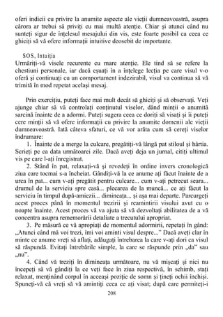 oferi indicii cu privire la anumite aspecte ale vieţii dumneavoastră, asupra
cărora ar trebui să priviţi cu mai multă atenţie. Chiar şi atunci când nu
sunteţi sigur de înţelesul mesajului din vis, este foarte posibil ca ceea ce
ghiciţi să vă ofere informaţii intuitive deosebit de importante.
SOS, Intuiţia
Urmăriţi-vă visele recurente cu mare atenţie. Ele tind să se refere la
chestiuni personale, iar dacă eşuaţi în a înţelege lecţia pe care visul v-o
oferă şi continuaţi cu un comportament indezirabil, visul va continua să vă
trimită în mod repetat acelaşi mesaj.
Prin exerciţiu, puteţi face mai mult decât să ghiciţi şi să observaţi. Veţi
ajunge chiar să vă controlaţi conţinutul viselor, dând minţii o anumită
sarcină înainte de a adormi. Puteţi sugera ceea ce doriţi să visaţi şi îi puteţi
cere minţii să vă ofere informaţii cu privire la anumite domenii ale vieţii
dumneavoastră. Iată câteva sfaturi, ce vă vor arăta cum să cereţi viselor
îndrumare:
1. Înainte de a merge la culcare, pregătiţi-vă lângă pat stiloul şi hârtia.
Scrieţi pe ea data următoarei zile. Dacă aveţi deja un jurnal, citiţi ultimul
vis pe care l-aţi înregistrat.
2. Stând în pat, relaxaţi-vă şi revedeţi în ordine invers cronologică
ziua care tocmai s-a încheiat. Gândiţi-vă la ce anume aţi făcut înainte de a
urca în pat... cum v-aţi pregătit pentru culcare... cum v-aţi petrecut seara...
drumul de la serviciu spre casă... plecarea de la muncă... ce aţi făcut la
serviciu în timpul după-amiezii... dimineaţa... şi aşa mai departe. Parcurgeţi
acest proces până în momentul trezirii şi reamintirii visului avut cu o
noapte înainte. Acest proces vă va ajuta să vă dezvoltaţi abilitatea de a vă
concentra asupra rememorării detaliate a trecutului apropriat.
3. Pe măsură ce vă apropiaţi de momentul adormirii, repetaţi în gând:
„Atunci când mă voi trezi, îmi voi aminti visul despre...” Dacă aveţi clar în
minte ce anume vreţi să aflaţi, adăugaţi întrebarea la care v-aţi dori ca visul
să răspundă. Evitaţi întrebările simple, la care se răspunde prin „da” sau
„nu”.
4. Când vă treziţi în dimineaţa următoare, nu vă mişcaţi şi nici nu
începeţi să vă gândiţi la ce veţi face în ziua respectivă, în schimb, staţi
relaxat, menţinând corpul în aceeaşi poziţie de somn şi ţineţi ochii închişi.
Spuneţi-vă că vreţi să vă amintiţi ceea ce aţi visat; după care permiteţi-i
208
 