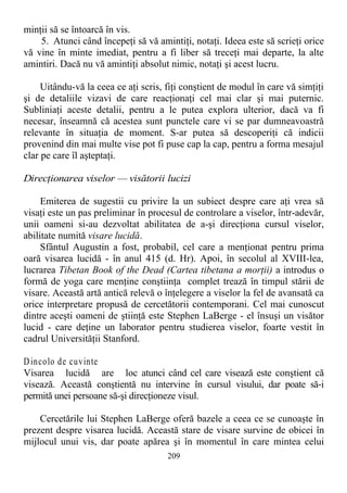 minţii să se întoarcă în vis.
5. Atunci când începeţi să vă amintiţi, notaţi. Ideea este să scrieţi orice
vă vine în minte imediat, pentru a fi liber să treceţi mai departe, la alte
amintiri. Dacă nu vă amintiţi absolut nimic, notaţi şi acest lucru.
Uitându-vă la ceea ce aţi scris, fiţi conştient de modul în care vă simţiţi
şi de detaliile vizavi de care reacţionaţi cel mai clar şi mai puternic.
Subliniaţi aceste detalii, pentru a le putea explora ulterior, dacă va fi
necesar, înseamnă că acestea sunt punctele care vi se par dumneavoastră
relevante în situaţia de moment. S-ar putea să descoperiţi că indicii
provenind din mai multe vise pot fi puse cap la cap, pentru a forma mesajul
clar pe care îl aşteptaţi.
Direcţionarea viselor — visătorii lucizi
Emiterea de sugestii cu privire la un subiect despre care aţi vrea să
visaţi este un pas preliminar în procesul de controlare a viselor, într-adevăr,
unii oameni si-au dezvoltat abilitatea de a-şi direcţiona cursul viselor,
abilitate numită visare lucidă.
Sfântul Augustin a fost, probabil, cel care a menţionat pentru prima
oară visarea lucidă - în anul 415 (d. Hr). Apoi, în secolul al XVIII-lea,
lucrarea Tibetan Book of the Dead (Cartea tibetana a morţii) a introdus o
formă de yoga care menţine conştiinţa complet trează în timpul stării de
visare. Această artă antică relevă o înţelegere a viselor la fel de avansată ca
orice interpretare propusă de cercetătorii contemporani. Cel mai cunoscut
dintre aceşti oameni de ştiinţă este Stephen LaBerge - el însuşi un visător
lucid - care deţine un laborator pentru studierea viselor, foarte vestit în
cadrul Universităţii Stanford.
Dincolo de cuvinte
Visarea lucidă are loc atunci când cel care visează este conştient că
visează. Această conştientă nu intervine în cursul visului, dar poate să-i
permită unei persoane să-şi direcţioneze visul.
Cercetările lui Stephen LaBerge oferă bazele a ceea ce se cunoaşte în
prezent despre visarea lucidă. Această stare de visare survine de obicei în
mijlocul unui vis, dar poate apărea şi în momentul în care mintea celui
209
 