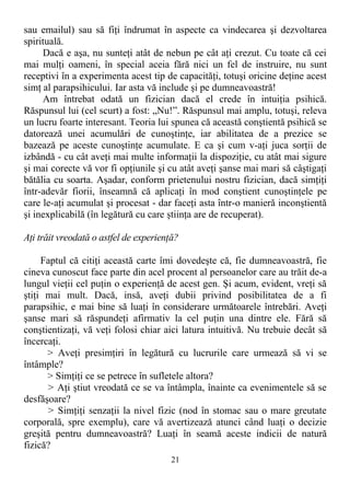 sau emailul) sau să fiţi îndrumat în aspecte ca vindecarea şi dezvoltarea
spirituală.
Dacă e aşa, nu sunteţi atât de nebun pe cât aţi crezut. Cu toate că cei
mai mulţi oameni, în special aceia fără nici un fel de instruire, nu sunt
receptivi în a experimenta acest tip de capacităţi, totuşi oricine deţine acest
simţ al parapsihicului. Iar asta vă include şi pe dumneavoastră!
Am întrebat odată un fizician dacă el crede în intuiţia psihică.
Răspunsul lui (cel scurt) a fost: „Nu!”. Răspunsul mai amplu, totuşi, releva
un lucru foarte interesant. Teoria lui spunea că această conştientă psihică se
datorează unei acumulări de cunoştinţe, iar abilitatea de a prezice se
bazează pe aceste cunoştinţe acumulate. E ca şi cum v-aţi juca sorţii de
izbândă - cu cât aveţi mai multe informaţii la dispoziţie, cu atât mai sigure
şi mai corecte vă vor fi opţiunile şi cu atât aveţi şanse mai mari să câştigaţi
bătălia cu soarta. Aşadar, conform prietenului nostru fizician, dacă simţiţi
într-adevăr fiorii, înseamnă că aplicaţi în mod conştient cunoştinţele pe
care le-aţi acumulat şi procesat - dar faceţi asta într-o manieră inconştientă
şi inexplicabilă (în legătură cu care ştiinţa are de recuperat).
Aţi trăit vreodată o astfel de experienţă?
Faptul că citiţi această carte îmi dovedeşte că, fie dumneavoastră, fie
cineva cunoscut face parte din acel procent al persoanelor care au trăit de-a
lungul vieţii cel puţin o experienţă de acest gen. Şi acum, evident, vreţi să
ştiţi mai mult. Dacă, insă, aveţi dubii privind posibilitatea de a fi
parapsihic, e mai bine să luaţi în considerare următoarele întrebări. Aveţi
şanse mari să răspundeţi afirmativ la cel puţin una dintre ele. Fără să
conştientizaţi, vă veţi folosi chiar aici latura intuitivă. Nu trebuie decât să
încercaţi.
> Aveţi presimţiri în legătură cu lucrurile care urmează să vi se
întâmple?
> Simţiţi ce se petrece în sufletele altora?
> Aţi ştiut vreodată ce se va întâmpla, înainte ca evenimentele să se
desfăşoare?
> Simţiţi senzaţii la nivel fizic (nod în stomac sau o mare greutate
corporală, spre exemplu), care vă avertizează atunci când luaţi o decizie
greşită pentru dumneavoastră? Luaţi în seamă aceste indicii de natură
fizică?
21
 