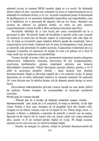 adormit revine la somnul REM imediat după ce s-a trezit. Se întâmplă
atunci când cel care visează este conştient că ceea ce experimentează nu se
întâmplă în realitatea fizică, ci în vis. Această conştientă poate fi declanşată
de desfăşurarea în vis anumitor întâmplări imposibile sau improbabile, cum
ar fi întâlnirea cu o persoană de departe într-un loc bizar, zburatul sau
crearea de obiecte cu ajutorul minţii, cu toate că unii oameni
experimentează visarea lucidă şi fără asemenea elemente specifice.
Nivelurile abilităţii de a visa lucid pot varia considerabil de la o
persoană la alta. Nivelurile înalte de luciditate îi permit celui care visează
să realizeze în mod clar că fiecare aspect al experienţei sale este doar un
vis, în timp ce nivelurile joase implică diferite grade de conştienţă. Într-o
experienţă la nivel înalt, visătorul este în stare să manipuleze visul, precum
şi acţiunile sale personale în cadrul acestuia. Capacitatea visătorului de a-şi
imagina îi permite să acţioneze în modul în care i-ar plăcea să o facă în
viaţa reală sau să exploreze noi posibilităţi.
Visarea lucidă vă poate oferi un instrument important pentru atingerea
obiectivelor, înlăturarea stresului, încercarea de noi comportamente,
rezolvarea problemelor, găsirea inspiraţiei artistice sau tratarea
dificultăţilor emoţionale. Puteţi direcţiona această tehnică, pentru a vă fi
utilă în accesarea propriei intuiţii - dacă aceasta este intenţia
dumneavoastră. După ce deveniţi capabil de a vă controla visele, le puteţi
determina să vă ofere informaţii intuitive în anumite domenii. În capitolul
18, vom discuta mai în detaliu despre cât de departe puteţi merge cu acest
lucru.
Dezvoltarea îndemânărilor privind visarea lucidă nu este deloc dificil
de realizat. Pentru început, vă recomandăm să încercaţi următorul
exerciţiu.
Primii paşi în visarea lucidă
- Primul pas în a învăţa să deţineţi controlul asupra viselor
dumneavoastră este acela de a fi conştient, în timp ce dormiţi, că de fapt
visaţi. Pentru a face asta, începeţi să vă pregătiţi încă din timpul zilei.
Alegeţi-vă un obiect comun, care să vă apară în vis. Puteţi alege orice - o
maşină, o floare, o prăjitură, o pereche de pantofi, o pisică sau un copac.
Spuneţi-vă de câteva ori în cursul zilei că, atunci când veţi vedea obiectul
ales, acesta va fi un semnal pentru faptul că visaţi. Pe lângă aceasta,
spuneţi-vă că veţi avea un vis lucid în timpul nopţii.
- Înainte să mergeţi la culcare, notaţi în jurnalul dumneavoastră de
210
 