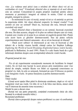 vise: „La vederea unei pisici (sau a oricărui alt obiect ales) voi şti cu
certitudine că visez” Vizualizaţi obiectul ales şi repetaţi-vă că acel obiect
este un semnal. Concentraţi-vă asupra propriei respiraţii pentru câteva
momente şi permiteţi-i imaginii să stăruie în minte. Când vă simţiţi
pregătit, mergeţi la culcare.
- În momentul în care vă treziţi, notaţi-vă tot ce vă amintiţi cu privire
la experienţa trăită. Aţi văzut obiectul respectiv în timpul visului? V-aţi
amintit că este un semnal? Dacă nu, încercaţi din nou, întrucât numai
exersând veţi reuşi!
- Dacă obiectul chiar a funcţionat ca un semnal, încercaţi exerciţiul
din nou. De data aceasta, alegeţi-vă în plus un subiect despre care să visaţi,
îi puteţi cere visului să vă arate în ce culoare să zugrăviţi pereţii băii. Puteţi
cere acest lucru şi ghizilor dumneavoastră. Sau aţi putea solicita
experimentarea unei fantezii amuzante - de ce să nu încercaţi să zburaţi?
- Dacă acest subiect vă interesează şi aţi vrea să încercaţi şi alte
tehnici de a învăţa visarea lucidă, căutaţi cartea lui Stephen LaBerge
Exploring the World of Lucid Dreaming (Explorând lumea visării lucide),
publicată la Ballantine, în anul 1991. Poate fi o cale foarte bună de a găsi
informaţii detaliate despre cum să deprindeţi tehnicile visării lucide.
Propriul jurnal de vise
Fie că aţi experimentat senzaţionale momente de luciditate în timpul
visării, fie că încă mai lucraţi la acest proces prin reamintirea unor vise
destul de simple, notiţele făcute vor întări cu siguranţă conexiunea cu
propriul vis. Iată, în cele ce urmează, formatul pe care îl folosesc eu pentru
a-mi înregistra visele. Ar putea funcţiona şi pentru dumneavoastră.
Data:
Titlul visului:
(Lăsaţi acest spaţiu liber până în dimineaţa următoare, după ce vă veţi fi
înregistrat visul sau visele. Un titlu vă va fi de folos mai târziu, atunci când
veţi fi interesat de anumite teme recurente.)
Modul în care a decurs ziua:
(Scrieţi trei sau patru propoziţii, conţinând evenimentele cheie ale zilei.
Scoateţi în evidenţă emoţiile trăite.)
Rezumatul problemei:
(Scrieţi câteva propoziţii despre natura problemei cu care vă confruntaţi.
211
 