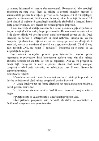 ce anume înseamnă el pentru dumneavoastră. Rememoraţi alte asociaţii
anterioare pe care le-aţi făcut cu privire la această imagine, precum şi
sentimentele pe care le aveţi cu privire la ea. Asiguraţi-vă că vă înţelegeţi
propriile sentimente si, întotdeauna, încercaţi să vi le notaţi, în acest fel,
dacă simţiţi că trebuie să consultaţi semnificaţia simbolică a imaginii într-o
carte de referinţă, nu veţi pierde din vedere propria impresie.
Când încercaţi să sortaţi simbolurile viselor şi să înţelegeţi semnificaţia
lor, nu uitaţi să vă încredeţi în propria intuiţie. De multe ori, aceasta vă va
fi de ajutor, dându-vă de ştire atunci când interpretaţi corect un vis. Dacă
încercaţi să forţaţi o interpretare în mod nefiresc, intuiţia nu va sta
deoparte. Şi dacă încercaţi să evitaţi un mesaj pe care nu doriţi să îl
ascultaţi, acesta va continua să revină ca o opţiune evidentă. Când vă veţi
auzi rostind: „Nu, nu poate fi adevărat”, înseamnă că e cazul să vă
suspectaţi de negare.
Interpretarea mesajelor primite prin intermediul viselor poate
reprezenta o provocare, însă înţelegerea acelora care vin din mintea
altcuiva necesită un cu totul alt set de capacităţi. Aşa că fiţi pregătit să
faceţi faţă mesajelor pe care le primiţi atunci când sunteţi complet
conştient - adică prin telepatie, un subiect pe care îl vom discuta în
capitolul următor.
Ce trebuie să reţineţi:
>Visele reprezintă o cale de comunicare între minte şi trup, cale ce
devine activă atunci când mintea conştientă devine inactivă.
> Visele intuitive pot lua forme diferite şi pot revela mesaje cu privire la
trecut, prezent sau viitor.
> Nu orice vis este intuitiv, însă fiecare dintre ele conţine câte o
lecţie.
>Puteţi învăţa să vă controlaţi şi direcţionaţi propriile vise.
> Înregistrarea propriilor vise dezvoltă abilitatea de reamintire şi
facilitează receptarea mesajelor intuitive.
213
 