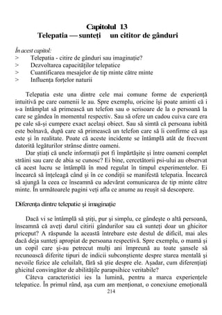 Capitolul 13
Telepatia — sunteţi un cititor de gânduri
În acest capitol:
> Telepatia - citire de gânduri sau imaginaţie?
> Dezvoltarea capacităţilor telepatice
> Cuantificarea mesajelor de tip minte către minte
> Influenţa forţelor naturii
Telepatia este una dintre cele mai comune forme de experienţă
intuitivă pe care oamenii le au. Spre exemplu, oricine îşi poate aminti că i
s-a întâmplat să primească un telefon sau o scrisoare de la o persoană la
care se gândea în momentul respectiv. Sau să ofere un cadou cuiva care era
pe cale să-şi cumpere exact acelaşi obiect. Sau să simtă că persoana iubită
este bolnavă, după care să primească un telefon care să îi confirme că aşa
este şi în realitate. Poate că aceste incidente se întâmplă atât de frecvent
datorită legăturilor strânse dintre oameni.
Dar ştiaţi că unele informaţii pot fi împărtăşite şi între oameni complet
străini sau care de abia se cunosc? Ei bine, cercetătorii psi-ului au observat
că acest lucru se întâmplă în mod regulat în timpul experimentelor. Ei
încearcă să înţeleagă când şi în ce condiţii se manifestă telepatia. Încearcă
să ajungă la ceea ce înseamnă cu adevărat comunicarea de tip minte către
minte. În următoarele pagini veţi afla ce anume au reuşit să descopere.
Diferenţa dintre telepatie şi imaginaţie
Dacă vi se întâmplă să ştiţi, pur şi simplu, ce gândeşte o altă persoană,
înseamnă că aveţi darul citirii gândurilor sau că sunteţi doar un ghicitor
priceput? A răspunde la această întrebare este destul de dificil, mai ales
dacă deja sunteţi apropiat de persoana respectivă. Spre exemplu, o mamă şi
un copil care şi-au petrecut mulţi ani împreună au toate şansele să
recunoască diferite tipuri de indicii subconştiente despre starea mentală şi
nevoile fizice ale celuilalt, fără să ştie despre ele. Aşadar, cum diferenţiaţi
ghicitul convingător de abilităţile parapsihice veritabile?
Câteva caracteristici ies la lumină, pentru a marca experienţele
telepatice. În primul rând, aşa cum am menţionat, o conexiune emoţională
214
 