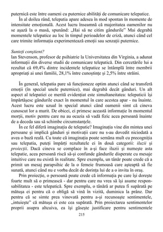 puternică este între oameni cu puternice abilităţi de comunicare telepatice.
În al doilea rând, telepatia apare adesea în mod spontan în momente de
intensitate emoţională. Acest lucru înseamnă că majoritatea oamenilor nu
se aşază la o masă, spunând: „Hai să ne citim gândurile” Mai degrabă
momentele telepatice au loc în timpul perioadelor de criză, atunci când cel
care trimite informaţia experimentează emoţii sau senzaţii puternice.
Sunteţi conştient?
lan Stevenson, profesor de psihiatrie la Universitatea din Virginia, a adunat
informaţii din diverse studii de comunicare telepatică. Din cercetările lui a
rezultat că 69,4% dintre incidentele telepatice se întâmplă între membrii
apropriaţi ai unei familii, 28,1% între cunoştinţe şi 2,5% între străini.
În general, telepatia pare să funcţioneze optim atunci când se transferă
emoţii (în special unele puternice), mai degrabă decât gânduri. Un alt
aspect al telepatiei ce merită evidenţiat este simultaneitatea: telepaticii îşi
împărtăşesc gândurile exact în momentul în care acestea apar - nu înainte.
Acest lucru este uzual în special atunci când oamenii simt că cineva
cunoscut lor a murit. De obicei, ei primesc această informaţie în momentul
morţii, motiv pentru care nu au ocazia să vadă fizic acea persoană înainte
de a deceda sau să schimbe circumstanţele.
În ce fel diferă imaginaţia de telepatie? Imaginaţia vine din mintea unei
persoane şi implică gânduri şi motivaţii care nu s-au dovedit niciodată a
avea o bază reală. Cu toate că imaginaţia poate semăna mult cu precogniţia
sau telepatia, puteţi împărţi rezultatele ei în două categorii: iluzii şi
proiecţii. Dacă cineva se complace în a-şi face iluzii şi numeşte asta
telepatie, acea persoană riscă să-şi confunde gândurile disperate cu mesaje
intuitive care nu există în realitate. Spre exemplu, un tânăr poate crede că a
primit un mesaj parapsihic de la o femeie frumoasă care aşteaptă să fie
sunată, atunci când nu e vorba decât de dorinţa lui de a o invita în oraş.
Prin proiecţie, o persoană poate crede că informaţia pe care îşi doreşte
foarte mult să o primească - dar pentru care nu vrea să îşi asume respon-
sabilitatea - este telepatică. Spre exemplu, o tânără ar putea fi supărată pe
mătuşa ei pentru că o obligă să vină în vizită, duminica la prânz. Dar
pentru că se simte prea vinovată pentru a-şi recunoaşte sentimentele,
„intuieşte” că mătuşa ei este cea supărată. Prin proiectarea sentimentelor
proprii asupra altcuiva, ea îşi găseşte justificare pentru sentimentele
215
 