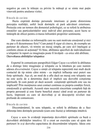 negative pe care le trăieşte cu privire la mătuşă şi se simte mai puţin
vinovată pentru anularea vizitei.
D incolo de cuvinte
Iluzia exprimă dorinţe personale interioare şi poate distorsiona
percepţia realităţii, astfel încât dorinţele să pară adevăruri exterioare.
Proiecţia este un termen din domeniul psihologiei, ce se referă la atribuirea
emoţiilor sau particularităţilor unui individ altei persoane; acest lucru se
întâmplă de obicei pentru evitarea înfruntării propriilor sentimente.
Dar cum rămâne cu informaţiile care nu sunt motivate emoţional şi nici
nu par a fi dezastruoase fizic? Cum puteţi fi sigur că cineva, de exemplu un
partener de afaceri, vă trimite un mesaj simplu, pe care să-l înţelegeţi şi
conform căruia să acţionaţi? Ei bine, abilitatea specifică de individualizare
a telepatiei în raport cu imaginaţia poate fi învăţată - ca orice altă abilitate.
Dezvoltarea abilităţilor telepatice
Expertul în comunicare parapsihică Edgar Cayce s-a referit la abilitatea
de a distinge între imaginaţie şi telepatie ca la trăsătura pe care numim
adesea discernământ. Cayce a simţit că telepatia reprezintă mai mult decât
contactul de tip minte către minte - ea implică influenţa unei puteri sau
forţe spirituale. Aşa că, un mod de a afla dacă un mesaj este telepatic sau
nu este acela de a determina dacă el implică sau dezvoltă conştienţa
spirituală. Şi cum puteţi şti dacă această conştienţă spirituală este sau nu
implicată? Prin menţinerea unui contact continuu cu propria condiţie fizică,
emoţională şi spirituală. Această stare necesită sinceritate completă faţă de
propria persoană şi este foarte benefică atunci când aveţi un partener de
lucru, împreună cu care să dezvoltaţi şi să descoperiţi niveluri mai
profunde de comunicare.
D incolo de cuvinte
Discernământul, în sens telepatic, se referă la abilitatea de a face
diferenţa între dorinţele personale (cum este iluzia) şi informaţia intuitivă.
Cayce a scos în evidenţă importanţa dezvoltării spirituale ca bază a
dezvoltării abilităţilor intuitive. El a creat un exerciţiu care să ajute doi
parteneri în a-şi dezvolta capacitatea de discernământ telepatic. Ideea este
216
 