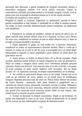 persoană care foloseşte o gamă completă de imagini senzoriale, pentru a
intensifica imaginea trimisă. Cel de-al doilea exerciţiu constă în
concentrarea celeilalte persoane pentru a vă trimite imagini vizuale, care ar
putea (sau nu) să ajungă la dumneavoastră cu la fel de multă claritate.
Exerciţiu de receptare a unui obiect
Pregătiţi-vă hârtia şi creionul. Împreună cu partenerul, aşezaţi-vă într-o
poziţie confortabilă şi staţi liniştiţi. E preferabil să vă aflaţi în aceeaşi cameră.
Nu uitaţi, în acest exerciţiu dumneavoastră sunteţi receptorul, iar partenerul
este emiţătorul.
1. Partenerul, în calitate de emiţător, trebuie să repete de câteva ori, în
gând, numele unui anumit obiect, cum ar fi o legumă, un fruct sau o floare
(în acest caz, emiţătorul nu trebuie să ţină în mână obiectul real, ci doar să
revadă versiunea mentală a acestuia).
2. După repetarea în gând, de mai multe ori, a numelui obiectului,
emiţătorul ar trebui să experimenteze obiectul mental. Dacă e vorba de o
tomată, ar trebui să se uite la cât de roşie şi proaspătă este, să simtă dinţii
pătrunzând în legumă şi sucul umplându-i gura; trebuie să simtă dacă are
gust dulce sau nu.
3. Acest proces ar trebui să dureze între 30 şi 60 de secunde. După
aceasta, dumneavoastră trebuie să notaţi imaginea pe care aţi perceput-o.
Dacă nu vedeţi o imagine clară, notaţi orice informaţie primită, precum
culoarea, forma sau mirosul. Aşa cum am spus şi la alte exerciţii, s-ar putea
să aveţi senzaţia că toate aceste impresii sunt inventate, dar nu lăsaţi
aceasta să vă oprească, ncercaţi, în timpul experimentului, să vă distraţi.
4. Nu vorbiţi cu partenerul despre ceea ce aţi simţit. Lăsaţi-l pe el să
vadă că aţi terminat de scris, pentru ca să poată trece la următoarea
imagine. Repetaţi procesul cam de cinci ori. Puteţi folosi obiecte de acelaşi
tip (toate fructele - portocală, măr, pară, banană şi grapefruit) sau o
varietate de obiecte (roşie, portocală, ciocolată, crevete şi cafea). Mâncarea
dă roade foarte bune în acest exerciţiu, întrucât solicită simţuri ca mirosul
sau gustul (Nu încercaţi acest exerciţiu atunci când vă este foame, căci
există riscul ca iluziile să preia controlul!)
5. Evitaţi să discutaţi în timpul exerciţiului. După ce aţi terminat, vă
puteţi uita împreună la ceea ce aţi scris. Lăsaţi-vă partenerul să vă spună
cât de corecte au fost informaţiile receptate de dumneavoastră.
218
 