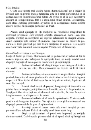 SOS, Intuiţia!
O altă cale (poate mai uşoară pentru dumneavoastră) de a începe să
învăţaţi cum să primiţi mesaje telepatice este să-i cereţi partenerului să se
concentreze pe transmiterea unei culori. Ar trebui ca el să lase respectiva
culoare să-i ocupe mintea, fără a o ataşa unui obiect anume. De exemplu,
dacă alege culoarea portocalie, ar trebui să se concentreze numai asupra
culorii în sine, nu şi asupra portocalei ca fruct.
Atunci când ajungeţi să fiţi mulţumit de rezultatele înregistrate la
exerciţiul precedent, care implică obiecte, încercaţi-vă mâna (sau, mai
degrabă, mintea) cu receptarea de impresii referitoare la imagini vizuale.
Acest exerciţiu este similar obişnuitelor experimente cu privire la psi,
numite şi teste ganzfeld, pe care le-am menţionat în capitolul 3 şi despre
care vom vorbi mai mult în acest capitol Vedeţi cum vă descurcaţi.
Exerciţiu de receptare a unei imagini
Luaţi-vă hârtie şi creion. Dumneavoastră şi partenerul ar trebui să fiţi în
camere separate, dar îndeajuns de apropiate încât să auziţi sunetul unui
clopoţel. Aşezaţi-vă într-o poziţie confortabilă şi staţi liniştiţi.
1. Partenerul trebuie să aleagă singur cinci imagini diferite -
din vederi, reviste sau cărţi. Dumneavoastră nu trebuie să le fi văzut
dinainte.
2. Partenerul trebuie să se concentreze asupra fiecărei imagini
pe rând, încercând să nu se gândească la nimic altceva în afară de imaginea
respectivă. Şi ar trebui să facă acest lucru timp de un minut, după care să
sune din clopoţel.
3. Atunci când auziţi clopoţelul, înregistraţi-vă impresiile cu
privire la acea imagine; puteţi face acest lucru fie prin text, fie prin desene.
Simţiţi-vă liber să scrieţi sau să desenaţi orice detaliu, în cazul în care o
imagine anume nu vă apare clar în minte.
4. Partenerul trebuie să vă acorde aproximativ 20 de secunde
pentru a vă înregistra impresiile. Sau aţi putea avea şi dumneavoastră un
clopoţel, pentru a-i da de ştire că aţi terminat.
5. Repetaţi procesul pentru toate cele cinci imagini pe care
partenerul le-a selectat. Evitaţi să vorbiţi cu el în tot acest timp.
6. După ce aţi terminat, vă puteţi uita împreună pe notiţele
dumneavoastră. Daţi-i ocazia partenerului să vă spună dacă aţi înregistrat
219
 