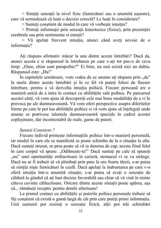 > Simţiţi senzaţii la nivel fizic (furnicături sau o anumită uşurare),
care vă semnalează că luaţi o decizie corectă? Le luaţi în considerare?
> Sunteţi conştient de modul în care vă vorbeşte intuiţia?
> Primiţi informaţii prin senzaţii kinestezice (fizice), prin presimţiri
cerebrale sau prin sentimente si emoţii?
> Vă apelaţi frecvent intuiţia, atunci când aveţi nevoie de o
informaţie?
Aţi răspuns afirmativ măcar la una dintre aceste întrebări? Dacă da,
atunci acesta e si răspunsul la întrebarea pe care v-aţi tot pus-o de ceva
timp: „Oare, chiar sunt parapsihic?” Ei bine, nu mai există nici un dubiu.
Răspunsul este: „Da!”
În capitolele următoare, vom vedea de ce anume aţi răspuns prin „da”
la unele dintre aceste întrebări şi în ce fel vă puteţi folosi de fiecare
întrebare, pentru a vă dezvolta intuiţia psihică. Fiecare persoană are o
manieră unică de a intra în contact cu abilităţile sale psihice. Pe parcursul
acestei cărţi, vă vom ajuta să descoperiţi cele mai bune modalităţi de a vi le
provoca pe ale dumneavoastră. Vă vom oferi perspective asupra diferitelor
forme pe care le pot lua abilităţile psihice si vă vom ajuta să înţelegeţi unde
anume se potrivesc talentele dumneavoastră speciale în cadrul acestei
copleşitoare, dar incontestabil de reale, game de puteri.
Sunteti Constient ?
Fiecare individ primeşte informaţiile psihice într-o manieră personală,
iar modul în care ele se manifestă se poate schimba de la o situaţie la alta.
Dacă sunteţi stresat, se prea poate să vă ia durerea de cap, acesta fiind felul
în care corpul vă spune: „Odihneşte-te!” Dacă sunteţi pe cale să spuneţi
„nu” unei oportunităţi strălucitoare în carieră, stomacul vi se va strânge.
Dacă nu ar fi trebuit să vă plimbaţi prin parc la ore foarte târzii, s-ar putea
să simţiţi nişte furnicături în ceafă. Dacă apelaţi la îndrumarea pe care v-o
oferă intuiţia într-o anumită situaţie, s-ar putea să aveţi o senzaţie de
căldură la gândul că aţi luat decizia favorabilă sau chiar să vă vină în minte
câteva cuvinte călăuzitoare. Oricare dintre aceste situaţii poate apărea, aşa
că... rămâneţi receptiv pentru detalii ulterioare!
La primul contact cu abilităţile şi puterile psihice personale trebuie să
fiţi conştient că există o gamă largă de căi prin care puteţi primi informaţia.
Unii oamenii pot resimţi o senzaţie fizică, alţii pot trăi schimbări
22
 