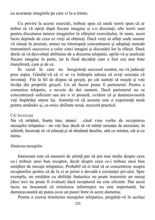 cu acurateţe imaginile pe care vi le-a trimis.
Cu privire la aceste exerciţii, trebuie spus că unele teorii spun că ar
trebui să vă opriţi după fiecare imagine şi s-o discutaţi; alte teorii sunt
pentru discutarea tuturor imaginilor la sfârşitul exerciţiului, în mare, acest
lucru depinde de ceea ce vreţi să obţineţi. Dacă vreţi să aflaţi unde anume
vă situaţi în prezent, atunci nu întrerupeţi concentrarea şi adoptaţi metoda
transmiterii succesive a celor cinci imagini şi discutării lor la sfârşit. Dacă
doriţi să vă dezvoltaţi abilitatea de a discerne telepatic, opriţi-vă şi analizaţi
fiecare imagine în parte, iar la final decideţi care a fost cea mai bine
transferată, cum şi de ce.
În cazul în care nu înregistraţi succesul scontat, nu vă judecaţi
prea aspru. Gândiţi-vă că vi se va întâmpla adesea să aveţi senzaţia că
inventaţi Fiţi la fel de dispus să greşiţi, pe cât sunteţi să reuşiţi şi veţi
învăţa din propriile greşeli. Un alt factor poate fi partenerul. Pentru a
comunica telepatic, e nevoie de doi oameni. Dacă partenerul nu se
concentrează suficient sau are o zi proastă, evident că şi dumneavoastră
veţi împărtăşi starea lui. Amintiţi-vă că aceasta este o experienţă nouă
pentru amândoi şi, ca orice abilitate nouă, necesită practică.
Căi încurcate
Nu vă străduit, foarte tare, atunci când vine vorba de receptarea
mesajelor telepatice - nu veţi face decât să vă măriţi senzaţia de anxietate, în
schimb, încercaţi să vă relaxaţi.şi să rămâneţi deschis, atât cu mintea, cât şi cu
inima.
Emiterea mesajelor
Interesant este că oamenii de ştiinţă par să ştie mai multe despre ceea
ce-i trebuie unui bun receptor, decât despre ceea ce-i trebuie unui bun
emiţător de mesaje telepatice. Probabil că ei tind să se concentreze asupra
receptorilor pentru că de la ei ar primi o dovadă a existenţei psi-ului. Spre
exemplu, un emiţător cu abilităţi fantastice nu poate transmite un mesaj
(deci nici nu poate fi evaluat) dacă receptorul nu este eficient. Dar acest
lucru nu înseamnă că trimiterea informaţiei nu este importantă. Iar
dumneavoastră aţi putea avea un punct forte în acest domeniu.
Pentru a exersa trimiterea mesajelor telepatice, pregătiţi-vă în acelaşi
220
 