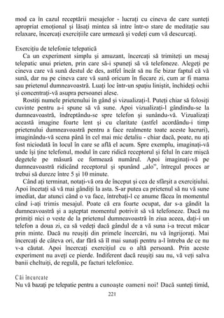 mod ca în cazul receptării mesajelor - lucraţi cu cineva de care sunteţi
apropriat emoţional şi lăsaţi mintea să intre într-o stare de meditaţie sau
relaxare, încercaţi exerciţiile care urmează şi vedeţi cum vă descurcaţi.
Exerciţiu de telefonie telepatică
Ca un experiment simplu şi amuzant, încercaţi să trimiteţi un mesaj
telepatic unui prieten, prin care să-i spuneţi să vă telefoneze. Alegeţi pe
cineva care vă sună destul de des, astfel încât să nu fie bizar faptul că vă
sună, dar nu pe cineva care vă sună oricum în fiecare zi, cum ar fi mama
sau prietenul dumneavoastră. Luaţi loc într-un spaţiu liniştit, închideţi ochii
şi concentraţi-vă asupra persoanei alese.
Rostiţi numele prietenului în gând şi vizualizaţi-l. Puteţi chiar să folosiţi
cuvinte pentru a-i spune să vă sune. Apoi vizualizaţi-l gândindu-se la
dumneavoastră, îndreptându-se spre telefon şi sunându-vă. Vizualizaţi
această imagine foarte lent şi cu claritate (astfel acordându-i timp
prietenului dumneavoastră pentru a face realmente toate aceste lucruri),
imaginându-vă scena până în cel mai mic detaliu - chiar dacă, poate, nu aţi
fost niciodată în locul în care se află el acum. Spre exemplu, imaginaţi-vă
unde îşi ţine telefonul, modul în care ridică receptorul şi felul în care mişcă
degetele pe măsură ce formează numărul. Apoi imaginaţi-vă pe
dumneavoastră ridicând receptorul şi spunând „alo”, întregul proces ar
trebui să dureze între 5 şi 10 minute.
Când aţi terminat, notaţi-vă ora de început şi cea de sfârşit a exerciţiului.
Apoi încetaţi să vă mai gândiţi la asta. S-ar putea ca prietenul să nu vă sune
imediat, dar atunci când o va face, întrebaţi-l ce anume făcea în momentul
când i-aţi trimis mesajul. Poate că era foarte ocupat, dar s-a gândit la
dumneavoastră şi a aşteptat momentul potrivit să vă telefoneze. Dacă nu
primiţi nici o veste de la prietenul dumneavoastră în ziua aceea, daţi-i un
telefon a doua zi, ca să vedeţi dacă gândul de a vă suna i-a trecut măcar
prin minte. Dacă nu reuşiţi din primele încercări, nu vă îngrijoraţi. Mai
încercaţi de câteva ori, dar fără să îl mai sunaţi pentru a-l întreba de ce nu
v-a căutat. Apoi încercaţi exerciţiul cu o altă persoană. Prin aceste
experiment nu aveţi ce pierde. Indiferent dacă reuşiţi sau nu, vă veţi salva
banii cheltuiţi, de regulă, pe facturi telefonice.
C ăi încurcate
Nu vă bazaţi pe telepatie pentru a cunoaşte oameni noi! Dacă sunteţi timid,
221
 