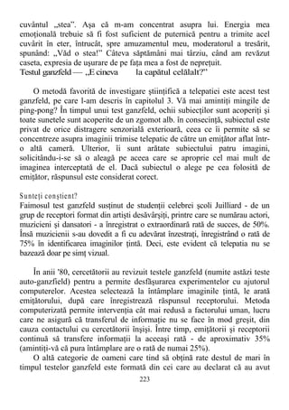 cuvântul „stea”. Aşa că m-am concentrat asupra lui. Energia mea
emoţională trebuie să fi fost suficient de puternică pentru a trimite acel
cuvârit în eter, întrucât, spre amuzamentul meu, moderatorul a tresărit,
spunând: „Văd o stea!” Câteva săptămâni mai târziu, când am revăzut
caseta, expresia de uşurare de pe faţa mea a fost de nepreţuit.
Testul ganzfeld — „E cineva la capătul celălalt?”
O metodă favorită de investigare ştiinţifică a telepatiei este acest test
ganzfeld, pe care l-am descris în capitolul 3. Vă mai amintiţi mingile de
ping-pong? În timpul unui test ganzfeld, ochii subiecţilor sunt acoperiţi şi
toate sunetele sunt acoperite de un zgomot alb. în consecinţă, subiectul este
privat de orice distragere senzorială exterioară, ceea ce îi permite să se
concentreze asupra imaginii trimise telepatic de către un emiţător aflat într-
o altă cameră. Ulterior, îi sunt arătate subiectului patru imagini,
solicitându-i-se să o aleagă pe aceea care se aproprie cel mai mult de
imaginea interceptată de el. Dacă subiectul o alege pe cea folosită de
emiţător, răspunsul este considerat corect.
Sunteţi conştient?
Faimosul test ganzfeld susţinut de studenţii celebrei şcoli Juilliard - de un
grup de receptori format din artişti desăvârşiţi, printre care se numărau actori,
muzicieni şi dansatori - a înregistrat o extraordinară rată de succes, de 50%.
Însă muzicienii s-au dovedit a fi cu adevărat înzestraţi, înregistrând o rată de
75% în identificarea imaginilor ţintă. Deci, este evident că telepatia nu se
bazează doar pe simţ vizual.
În anii '80, cercetătorii au revizuit testele ganzfeld (numite astăzi teste
auto-ganzfield) pentru a permite desfăşurarea experimentelor cu ajutorul
computerelor. Acestea selectează la întâmplare imaginile ţintă, le arată
emiţătorului, după care înregistrează răspunsul receptorului. Metoda
computerizată permite intervenţia cât mai redusă a factorului uman, lucru
care ne asigură că transferul de informaţie nu se face în mod greşit, din
cauza contactului cu cercetătorii înşişi. Între timp, emiţătorii şi receptorii
continuă să transfere informaţii la aceeaşi rată - de aproximativ 35%
(amintiţi-vă că pura întâmplare are o rată de numai 25%).
O altă categorie de oameni care tind să obţină rate destul de mari în
timpul testelor ganzfeld este formată din cei care au declarat că au avut
223
 