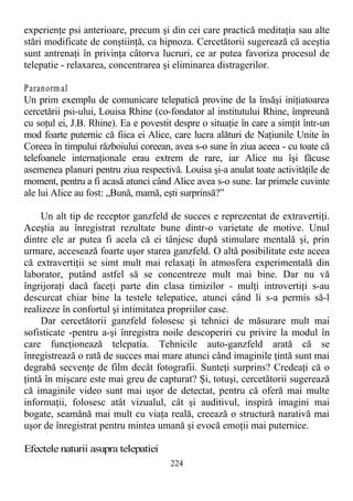 experienţe psi anterioare, precum şi din cei care practică meditaţia sau alte
stări modificate de conştiinţă, ca hipnoza. Cercetătorii sugerează că aceştia
sunt antrenaţi în privinţa câtorva lucruri, ce ar putea favoriza procesul de
telepatie - relaxarea, concentrarea şi eliminarea distragerilor.
Paranorm al
Un prim exemplu de comunicare telepatică provine de la însăşi iniţiatoarea
cercetării psi-ului, Louisa Rhine (co-fondator al institutului Rhine, împreună
cu soţul ei, J.B. Rhine). Ea e povestit despre o situaţie în care a simţit într-un
mod foarte puternic că fiica ei Alice, care lucra alături de Naţiunile Unite în
Coreea în timpului războiului coreean, avea s-o sune în ziua aceea - cu toate că
telefoanele internaţionale erau extrem de rare, iar Alice nu îşi făcuse
asemenea planuri pentru ziua respectivă. Louisa şi-a anulat toate activităţile de
moment, pentru a fi acasă atunci când Alice avea s-o sune. Iar primele cuvinte
ale lui Alice au fost: „Bună, mamă, eşti surprinsă?”
Un alt tip de receptor ganzfeld de succes e reprezentat de extravertiţi.
Aceştia au înregistrat rezultate bune dintr-o varietate de motive. Unul
dintre ele ar putea fi acela că ei tânjesc după stimulare mentală şi, prin
urmare, accesează foarte uşor starea ganzfeld. O altă posibilitate este aceea
că extravertiţii se simt mult mai relaxaţi în atmosfera experimentală din
laborator, putând astfel să se concentreze mult mai bine. Dar nu vă
îngrijoraţi dacă faceţi parte din clasa timizilor - mulţi introvertiţi s-au
descurcat chiar bine la testele telepatice, atunci când li s-a permis să-l
realizeze în confortul şi intimitatea propriilor case.
Dar cercetătorii ganzfeld folosesc şi tehnici de măsurare mult mai
sofisticate -pentru a-şi înregistra noile descoperiri cu privire la modul în
care funcţionează telepatia. Tehnicile auto-ganzfeld arată că se
înregistrează o rată de succes mai mare atunci când imaginile ţintă sunt mai
degrabă secvenţe de film decât fotografii. Sunteţi surprins? Credeaţi că o
ţintă în mişcare este mai greu de capturat? Şi, totuşi, cercetătorii sugerează
că imaginile video sunt mai uşor de detectat, pentru că oferă mai multe
informaţii, folosesc atât vizualul, cât şi auditivul, inspiră imagini mai
bogate, seamănă mai mult cu viaţa reală, creează o structură narativă mai
uşor de înregistrat pentru mintea umană şi evocă emoţii mai puternice.
Efectele naturii asupra telepatiei
224
 