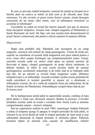 În ceea ce priveşte studiul telepatiei, oamenii de ştiinţă au început să se
întrebe dacă nu cumva ar trebui să ţină cont şi de efectele unor forţe
exterioare. Cu alte cuvinte, ar putea exista factori externi, situaţi deasupra
conexiunii de tip minte către minte, care să influenţeze transferul cu
acurateţe al informaţie?
Cercetările au arătat că există doi factori naturali care par să afecteze
forţa mesajelor telepatice. Aceştia sunt: câmpul magnetic al Pământului şi
fazele fluctuante ale lunii. De fapt, cele mai recente teste demonstrează că
aceşti factori conlucrează, dar pentru a afecta oamenii în maniere diferite.
Magnetismul
După cum probabil ştiţi, Pământul este înconjurat de un câmp
magnetic, cunoscut sub numele de câmp geomagnetic. Vreme de mulţi ani,
experţii au considerat că această forţă magnetică este prea redusă pentru a
avea vreun efect asupra fiziologiei sau comportamentului uman. Totuşi,
cercetări recente arată că, atunci când apare un anumit amestec de
frecvenţe şi tipare, câmpul geomagnetic ne poate afecta realmente, în
diferite moduri, în zilele în care există niveluri înalte de energie
geomagnetică, accidentele industriale şi de trafic tind să se întâmple mult
mai des. Iar pe măsură ce nivelul forţei magnetice scade, abilitatea
telepatică pare a se îmbunătăţi. Această corelaţie susţine teoria postulată de
mulţi cercetători ai testului ganzfeld, şi anume că: o diminuare a
influenţelor externe, fie că e vorba de simţurile fizice ale subiectului, fie de
forţele nevăzute ale Pământului, îmbunătăţeşte receptivitatea faţă de psi.
În lumina lunii
De la înţelepciunea antică până la superstiţiile actuale, credinţa că luna
plină deţine o forţă care afectează oamenii rămâne în picioare. Cercetări
ştiinţifice recente arată că există o corelaţie între fazele Lunii şi anumite
comportamente umane - inclusiv telepatia.
Într-un experiment realizat în anul 1965, neurologul Andrija Puharich
a arătat că telepatia ajunge la apogeu în timpul perioadei de lună plină, se
situează la un nivel destul de înalt în timpul perioadei de lună nouă şi este
substanţial diminuată în timpul primului şi ultimului pătrar. Puharich
teoretiza faptul că efectele erau cauzate de modificarea forţelor
225
 