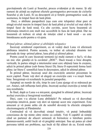 gravitaţionale ale Lunii şi Soarelui, proces evidenţiat şi de maree. Şi alţi
oameni de ştiinţă au explorat efectele geomagnetice provocate de ciclurile
Soarelui şi ale Lunii. Ei au descoperit că şi forţele geomagnetice scad, de
asemenea, în timpul fazei de lună plină.
Deci, o abilitate parapsihică (aşa cum este telepatia) chiar pare să
atingă nivelul maxim în timpul fazei de lună plină şi nivelul cel mai slab în
timpul fazei de lună nouă. Cu alte cuvinte, acest lucru înseamnă că
informaţia intuitivă este mult mai accesibilă în faza de lună plină. Dar nu
înseamnă că trebuie să uitaţi de intuiţie când e lună nouă - ea este
întotdeauna acolo pentru a vă ajuta.
Primul pătrar, ultimul pătrar şi abilităţile telepatice
Încercaţi următorul experiment, ca să vedeţi dacă Luna vă afectează
abilitatea intuitivă. Pentru aceasta, va trebui să calculaţi dinainte trei
perioade de timp -primul pătrar, luna plină şi ultimul pătrar.
Pentru cazul în care încurcaţi termenii (şi mulţi oameni o fac!), vă dau
un mic sfat: gândiţi-vă la cuvântul „DOC”. Dacă trasaţi o linie dreaptă,
verticală, în partea stângă a interiorului unui cerc obţineţi luna în creştere,
adică în primul pătrar (sub forma literei D); litera O reprezintă forma lunii
pline; iar litera C semnifică luna în descreştere, adică în ultimul pătrar.
În primul pătrar, încercaţi unul din exerciţiile anterior prezentate în
acest capitol. Poate veţi dori să alegeţi un exerciţiu care v-a reuşit foarte
bine. Înregistraţi-vă rezultatele în jurnalul parapsihic.
Aşteptaţi un număr de zile, timp în care Luna ajunge să se mărească pe
cer. Atunci, sub influenţa lunii pline, încercaţi acelaşi exerciţiu şi notaţi din
nou rezultatele.
În final, după ce Luna s-a micşorat, ajungând în ultimul pătrar, încercaţi
acelaşi exerciţiu şi înregistraţi rezultatul.
Deci, cum v-a afectat Luna abilităţile? Pe măsură ce vă dezvoltaţi
conştiinţa intuitivă, poate veţi dori să repetaţi acest mic experiment. Este
amuzant şi vă poate arăta cât de sensibil deveniţi la efectele câmpului
electromagnetic al Pământului.
Continuând să vă dezvoltaţi simţul intuitiv, vă puteţi îmbunătăţi
conexiunea de tip minte către minte cu ceilalţi. Veţi fi capabil să simţiţi
când un partener de afaceri urmează să formuleze o întrebare pentru
dumneavoastră, astfel încât să vă pregătiţi anticipat. Sau aţi putea şti când
persoana iubită are probleme, aşa încât să fiţi alături de ea. Există multe
226
 
