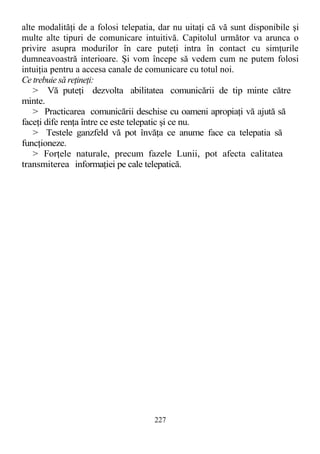 alte modalităţi de a folosi telepatia, dar nu uitaţi că vă sunt disponibile şi
multe alte tipuri de comunicare intuitivă. Capitolul următor va arunca o
privire asupra modurilor în care puteţi intra în contact cu simţurile
dumneavoastră interioare. Şi vom începe să vedem cum ne putem folosi
intuiţia pentru a accesa canale de comunicare cu totul noi.
Ce trebuie să reţineţi:
> Vă puteţi dezvolta abilitatea comunicării de tip minte către
minte.
> Practicarea comunicării deschise cu oameni apropiaţi vă ajută să
faceţi dife renţa între ce este telepatic şi ce nu.
> Testele ganzfeld vă pot învăţa ce anume face ca telepatia să
funcţioneze.
> Forţele naturale, precum fazele Lunii, pot afecta calitatea
transmiterea informaţiei pe cale telepatică.
227
 