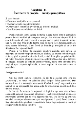 Capitolul 14
Încrederea în propria intuiţie parapsihică
În acest capitol:
> Folosirea intuiţiei la nivel personal
> Evaluarea vieţii cu ajutorul intuiţiei
> Crearea unei schimbări favorabile, cu ajutorul intuiţiei
> Verificarea ce are rolul de a vă linişti
Până acum am vorbit despre modurile în care puteţi intra în contact cu
propria latură intuitivă şi interpreta mesaje. Am discutat despre felul în
care informaţia vă poate parveni şi despre cum o puteţi transmite altora.
Dar nu am spus prea multe despre ceea ce puteţi face dumneavoastră cu
toate aceste informaţii. Cum faceţi ca intuiţia şi mesajele ei să vă fie
folositoare în viaţa cotidiană?
Pentru a vă folosi de mesajele intuitive primite, este nevoie să
înţelegeţi ce anume vă spune intuiţia, să evaluaţi ce anume sunteţi pregătit
să faceţi şi să acţionaţi în direcţia dorită, având drept ghid propria intuiţie.
Vă puteţi direcţiona gândurile şi energia, astfel încât acestea să se îndrepte
în direcţia indicată de intuiţia dumneavoastră, adică spre îmbunătăţirea
vieţii şi spre creşterea spirituală, în acest capitol vă vom arăta cum să
procedaţi.
Inteligenţaintuitivă
Cei mai mulţi oameni consideră că cel de-al şaselea simţ este un
„extra-simţ”, în raport cu celelalte cinci simţuri fizice cunoscute. Dar
termenul are şi o conotaţie interesantă. Cuvântul „simţ” sugerează şi un
anumit tip de inteligenţă. Iar acesta este, la urma urmei, un alt mod de a
descrie intuiţia.
În loc să fie extrem de raţională şi logică - aşa cum este mintea
conştientă, educată şi constant gânditoare - inteligenţa intuitivă acţionează
pe principii diferite, dar cu toate acestea eficiente. Iată în cele ce urmează
un tabel ce conţine diverse concepte, tabel pe care îl puteţi folosi pentru a
face distincţia între gândirea provenită din latura logic-raţională a minţii şi
cea provenită din latura intuitivă.
228
 