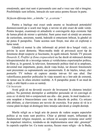 emoţionale, apoi mai sunt si persoanele care aud o voce sau văd o imagine.
Posibilităţile sunt infinite, întrucât ele sunt unice pentru fiecare în parte.
Să facem diferenţa între „a întreba “ şi „a cerceta “
Pentru a înţelege mai exact unde anume se încadrează potenţialul
dumneavoastră pe o scară mai largă, e nevoie să ştiţi exact de unde veniţi.
Pentru început, examinaţi-vă atitudinile si convingerile deja existente faţă
de lumea plină de mister a spiritului. Sunt şanse mari să simţiţi un amestec
de curiozitate, anxietate, teamă, îndoială si entuziasm înfocat, la gândul că
aţi putea fi parapsihic. Toate acestea sunt fireşti, mai ales că exploraţi o
lume nouă.
Gândiţi-vă numai la câte informaţii aţi primit de-a lungul vieţii, cu
privire la acest domeniu. Mass-media tinde să privească acest tip de
fenomene drept suspecte şi fascinante, în egală măsură. Seriale TV precum
Dosarele X, Profiler şi Zona crepusculară nu fac decât să mărească dorinţa
telespectatorului de a investiga natura şi veridicitatea experienţelor psihice,
în filme şi, în general, la televizor, fenomenele psihice tind să ia amploare,
devenind mai importante, poate, decât viaţa însăşi, iar deseori fenomenele
sunt prezentate ca supranaturale sau paranormale. E de înţeles, totuşi, căci
posturile TV trebuie să capteze atenţia intr-un fel sau altul. Dar
valorificarea puterilor psihicului în viaţa noastră nu e într-atât de extremă,
de temut sau în afara oricărei realităţi. A fi parapsihic poate fi un mod de
viaţă, o altă faţetă a ceea ce sunteţi.
C ăi încurcate
Aveţi grijă să nu deveniţi excesiv de înverşunat în căutarea intuiţiei
psihice. Nu permiteţi dorinţelor şi ambiţiilor personale să vă convingă că
ceea ce vă doriţi într-o conjunctură sau alta - dar, poate, în mod inadecvat -
este neapărat o binecuvântare care vine de dincolo de psihic. Ca oricare
altă abilitate, şi clarviziunea are nevoie de exerciţiu. S-ar putea să vă ia o
vreme până învăţaţi să distingeţi între intuiţie adevărată şi simplă dorinţă.
Marile religii au o largă arie de puncte de vedere asupra aspectelor
psihice şi nu toate sunt pozitive. Chiar şi părinţii noştri, influenţaţi de
fundamentul religios moştenit, au refuzat să accepte existenţa unor astfel
de impulsuri intuitive, temându-se de implementarea unor idei „prosteşti”
în capetele copiilor lor. Cu toate acestea, fiecare mare religie - de la Buda,
23
 