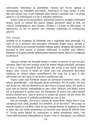 informaţiile referitoare la posibilităţi viitoare pot revela opţiuni şi
oportunităţi, nu schimbări inevitabile. Analizarea cu mare atenţie a celor
mai rele lucruri care se pot întâmpla dacă urmaţi o anumită cale v-ar putea
ajuta în a vă redirecţiona şi a lua o atitudine optimistă.
Atunci când eu (Lynn) primesc informaţii intuitive, receptez informaţia
despre trecut ca venind din partea stângă, prezentul stând în faţă, iar
viitorul îndreptându-se spre dreapta. (Pentru a vă pune în dificultate, vă
mărturisesc că am un prieten care primeşte informaţia în configuraţia
opusă!)
SO S, Intuiţia!
Amintiţi-vă că receptarea de informaţii este o experienţă strict personală. Cu
toate că eu şi prietenul meu percepem informaţia despre trecut, prezent şi
viitor bazându-ne pe anumite localizări (stânga, centru, dreapta), alţi oameni nu
lucrează în felul acesta, ci primesc informaţii în moduri total diferite.
Străduiţi-vă să găsiţi metoda optimă pentru dumneavoastră, fără să vă comparaţi
cu altcineva.
Adesea, clienţii mă întreabă despre o relaţie cu privire la care au doar
speranţe. Dacă mă simt imediat atrasă de partea stângă (trecutul), presupun
că ceva a rămas nerezolvat într-o relaţie din trecut şi îmi întreb intuiţia
despre asta. Uneori îl întreb pe client care este prenumele persoanei
implicate în ultima relaţie semnificativă din viaţa lui şi apoi îi ofer
informaţii care să-l ajute în rezolvarea conflictului său.
Atunci când sunt întrebată despre un potenţial eveniment viitor, văd
adesea probabilităţi - mai degrabă decât certitudini. Să vă explic. De cele
mai multe ori, văd căi alternative pe care cineva le poate urma. Ele arată ca
nişte raze de lumină, îndreptându-se spre viitor. Deseori, una dintre aceste
căi se luminează în mintea mea. Eu interpretez că aceea este calea optimă
pentru clientul meu. Apoi îi descriu ce urmări ale acestei căi am văzut. De
asemenea, îi prezint şi celelalte posibilităţi pe care le are.
Iată un exemplu. Am avut o clientă, pe nume Ruth. Stătea într-o zi pe
canapeaua mea, când, deodată, m-a întrebat: „O să divorţez?” Mi-a spus că
numele soţului ei era Bob. Când mi-am întrebat intuiţia în legătură cu Ruth
şi soţul său, am simţit instantaneu că lucrurile erau destul de dificile între
ei. Aveau multe lipsuri de comunicare şi multe sentimente rănite. Am
văzut căile luminate îndreptându-se înspre viitor si, din păcate, cea indicată
230
 