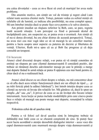 era calea divorţului - ceea ce m-a făcut să cred că mariajul lor avea reale
probleme.
Din anumite motive, am simţit un val de tristeţe şi regret când i-am
relatat toate acestea clientei mele. Totuşi, puteam vedea cu ochiul minţii că
celelalte căi de lumină, ce indicau alte posibilităţi, nu erau complet opace.
Mi-am întrebat intuiţia dacă se poate face ceva pentru a le salva căsnicia.
Am primit imediat un răspuns referitor la Bob, care, se pare, regreta
toată această situaţie. L-am perceput ca fiind o persoană destul de
încăpăţânată care, am suspectat eu, ar putea avea o aventură. Am simţit că
el nu-si dorea divorţul, ba era chiar distrus de această perspectivă. Totuşi,
nu avea nici cea mai vagă idee ce să să meargă la un consilier marital,
pentru a lucra asupra unor aspecte ca puterea de decizie şi libertatea de
voinţă. Ulterior, Ruth mi-a spus că ea şi Bob fac progrese şi că deja
consultă un terapeut.
C ăi încurcate
Atunci când discutaţi despre relaţii, s-ar putea să vă simţiţi constrâns să
emiteţi un răspuns pe care clientul dumneavoastră îl consideră pozitiv, dar
trebuie să rămâneţi deschis adevăratelor mesaje pe care le primiţi; a merge
mai departe lăsând în urmă relaţia ar putea fi opţiunea cea mai bună pentru el,
chiar dacă el nu o realizează încă.
Atunci când discut cu un client despre o relaţie, nu mă concentrez doar
ca să aflu dacă acea relaţie funcţionează (dacă are un sfârşit de tipul „.. .şi
au trăit fericiţi până la adânci bătrâneţi”). îmi întreb intuiţia despre ceea ce
clienţii au nevoie să înveţe din relaţiile lor. Mă gândesc că, dacă le spun un
simplu „da” sau „nu”, îi privez de ceea ce au de învăţat din fiecare relaţie
interumană. Acea lecţie ar putea include modalităţile prin care cineva poate
face o relaţie să meargă sau poate merge mai departe, renunţând la relaţia
respectivă.
Folosirea celui de-al şaselea simţ
Pentru a vă folosi cel de-al şaselea simţ în întregime trebuie să
dobândiţi mai întâi ceea ce se cheamă conştientă de sine. Şi puteţi face
acest lucru acordând o atenţie deosebită dialogului interior - acea voce din
capul dumneavoastră care murmură mesaje despre viaţa dumneavoastră şi
231
 