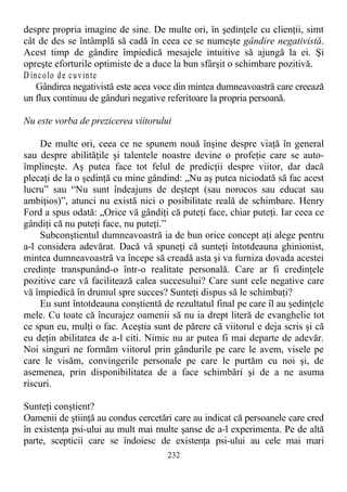 despre propria imagine de sine. De multe ori, în şedinţele cu clienţii, simt
cât de des se întâmplă să cadă în ceea ce se numeşte gândire negativistă.
Acest timp de gândire împiedică mesajele intuitive să ajungă la ei. Şi
opreşte eforturile optimiste de a duce la bun sfârşit o schimbare pozitivă.
D incolo de cuvinte
Gândirea negativistă este acea voce din mintea dumneavoastră care creează
un flux continuu de gânduri negative referitoare la propria persoană.
Nu este vorba de prezicerea viitorului
De multe ori, ceea ce ne spunem nouă înşine despre viaţă în general
sau despre abilităţile şi talentele noastre devine o profeţie care se auto-
împlineşte. Aş putea face tot felul de predicţii despre viitor, dar dacă
plecaţi de la o şedinţă cu mine gândind: „Nu aş putea niciodată să fac acest
lucru” sau “Nu sunt îndeajuns de deştept (sau norocos sau educat sau
ambiţios)”, atunci nu există nici o posibilitate reală de schimbare. Henry
Ford a spus odată: „Orice vă gândiţi că puteţi face, chiar puteţi. Iar ceea ce
gândiţi că nu puteţi face, nu puteţi.”
Subconştientul dumneavoastră ia de bun orice concept aţi alege pentru
a-l considera adevărat. Dacă vă spuneţi că sunteţi întotdeauna ghinionist,
mintea dumneavoastră va începe să creadă asta şi va furniza dovada acestei
credinţe transpunând-o într-o realitate personală. Care ar fi credinţele
pozitive care vă facilitează calea succesului? Care sunt cele negative care
vă împiedică în drumul spre succes? Sunteţi dispus să le schimbaţi?
Eu sunt întotdeauna conştientă de rezultatul final pe care îl au şedinţele
mele. Cu toate că încurajez oamenii să nu ia drept literă de evanghelie tot
ce spun eu, mulţi o fac. Aceştia sunt de părere că viitorul e deja scris şi că
eu deţin abilitatea de a-l citi. Nimic nu ar putea fi mai departe de adevăr.
Noi singuri ne formăm viitorul prin gândurile pe care le avem, visele pe
care le visăm, convingerile personale pe care le purtăm cu noi şi, de
asemenea, prin disponibilitatea de a face schimbări şi de a ne asuma
riscuri.
Sunteţi conştient?
Oamenii de ştiinţă au condus cercetări care au indicat că persoanele care cred
în existenţa psi-ului au mult mai multe şanse de a-l experimenta. Pe de altă
parte, scepticii care se îndoiesc de existenţa psi-ului au cele mai mari
232
 