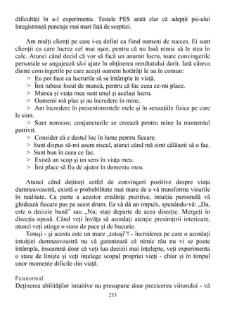 dificultăţi în a-l experimenta. Testele PES arată clar că adepţii psi-ului
înregistrează punctaje mai mari faţă de sceptici.
Am mulţi clienţi pe care i-aş defini ca fiind oameni de succes. Ei sunt
clienţii cu care lucrez cel mai uşor, pentru că nu lasă nimic să le stea în
cale. Atunci când decid că vor să facă un anumit lucru, toate convingerile
personale se angajează să-i ajute în obţinerea rezultatului dorit. Iată câteva
dintre convingerile pe care aceşti oameni hotărâţi le au în comun:
> Eu pot face ca lucrurile să se întâmple în viaţă.
> Îmi iubesc locul de muncă, pentru că fac ceea ce-mi place.
> Munca şi viaţa mea sunt unul şi acelaşi lucru.
> Oamenii mă plac şi au încredere în mine.
> Am încredere în presentimentele mele şi în senzaţiile fizice pe care
le simt.
> Sunt norocos; conjuncturile se creează pentru mine la momentul
potrivit.
> Consider că e destul loc în lume pentru fiecare.
> Sunt dispus să-mi asum riscul, atunci când mă simt călăuzit să o fac.
> Sunt bun în ceea ce fac.
> Există un scop şi un sens în viaţa mea.
> Îmi place să fiu de ajutor în domeniu meu.
Atunci când deţineţi astfel de convingeri pozitive despre viaţa
dumneavoastră, există o probabilitate mai mare de a vă transforma visurile
în realitate. Ca parte a acestor credinţe pozitive, intuiţia personală vă
ghidează fiecare pas pe acest drum. Ea vă dă un impuls, spunându-vă: „Da,
este o decizie bună” sau „Nu; staţi departe de acea direcţie. Mergeţi în
direcţia opusă. Când veţi învăţa să acordaţi atenţie presimţirii interioare,
atunci veţi atinge o stare de pace şi de bucurie.
Totuşi - şi acesta este un mare „totuşi”! - încrederea pe care o acordaţi
intuiţiei dumneavoastră nu vă garantează că nimic rău nu vi se poate
întâmpla, înseamnă doar că veţi lua decizii mai înţelepte, veţi experimenta
o stare de linişte şi veţi înţelege scopul propriei vieţi - chiar şi în timpul
unor momente dificile din viaţă.
Paranorm al
Deţinerea abilităţilor intuitive nu presupune doar prezicerea viitorului - vă
233
 