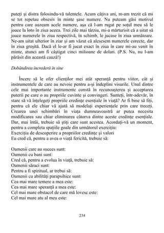 puteţi şi distra folosindu-vă talentele. Acum câţiva ani, m-am trezit că mi
se tot repetau obsesiv în minte şase numere. Nu puteam găsi motivul
pentru care auzeam acele numere, aşa că l-am rugat pe soţul meu să le
joace la loto în ziua aceea. Trei zile mai târziu, mi-a mărturisit că a uitat să
joace numerele în ziua respectivă, în schimb, le jucase în ziua următoare.
Ne-am uitat ulterior în ziar şi am văzut că alesesem numerele corecte, dar
în ziua greşită. Dacă el le-ar fi jucat exact în ziua în care mi-au venit în
minte, atunci am fi câştigat cinci milioane de dolari. (P.S. Nu, nu l-am
părăsit din această cauză!)
Dobândirea încrederii în sine
Încerc să le ofer clienţilor mei atât speranţă pentru viitor, cât şi
instrumentele de care au nevoie pentru a-şi îndeplini visurile. Unul dintre
cele mai importante instrumente constă în recunoaşterea şi acceptarea
puterii pe care o au propriile cuvinte şi convingeri. Sunteţi, într-adevăr, în
stare să vă înţelegeţi propriile credinţe esenţiale în viaţă? Ar fi bine să fiţi,
pentru că ele chiar vă ajută să modelaţi experienţele prin care treceţi.
Crearea unei schimbări în viaţa dumneavoastră ar putea necesita
modificarea sau chiar eliminarea câtorva dintre aceste credinţe esenţiale.
Dar, mai întâi, trebuie să ştiţi care sunt acestea. Acordaţi-vă un moment,
pentru a completa spaţiile goale din următorul exerciţiu:
Exerciţiu de descoperire a propriilor credinţe şi valori
Eu cred că, pentru a avea o viaţă fericită, trebuie să:
Oamenii care au succes sunt:
Oamenii cu bani sunt:
Cred că, pentru a evolua în viaţă, trebuie să:
Oamenii săraci sunt:
Pentru a fi spiritual, ar trebui să:
Oamenii cu abilităţi parapsihice sunt:
Cea mai mare temere a mea este:
Cea mai mare speranţă a mea este:
Cel mai mare obstacol de care mă lovesc este:
Cel mai mare atu al meu este:
234
 