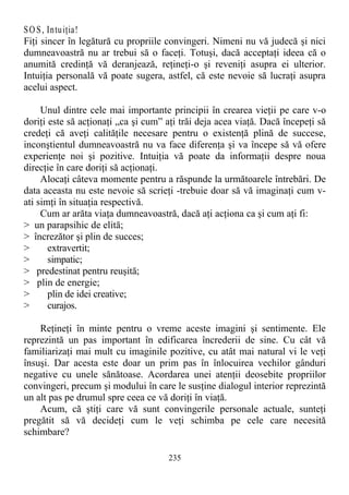 SO S, Intuiţia!
Fiţi sincer în legătură cu propriile convingeri. Nimeni nu vă judecă şi nici
dumneavoastră nu ar trebui să o faceţi. Totuşi, dacă acceptaţi ideea că o
anumită credinţă vă deranjează, reţineţi-o şi reveniţi asupra ei ulterior.
Intuiţia personală vă poate sugera, astfel, că este nevoie să lucraţi asupra
acelui aspect.
Unul dintre cele mai importante principii în crearea vieţii pe care v-o
doriţi este să acţionaţi „ca şi cum” aţi trăi deja acea viaţă. Dacă începeţi să
credeţi că aveţi calităţile necesare pentru o existenţă plină de succese,
inconştientul dumneavoastră nu va face diferenţa şi va începe să vă ofere
experienţe noi şi pozitive. Intuiţia vă poate da informaţii despre noua
direcţie în care doriţi să acţionaţi.
Alocaţi câteva momente pentru a răspunde la următoarele întrebări. De
data aceasta nu este nevoie să scrieţi -trebuie doar să vă imaginaţi cum v-
ati simţi în situaţia respectivă.
Cum ar arăta viaţa dumneavoastră, dacă aţi acţiona ca şi cum aţi fi:
> un parapsihic de elită;
> încrezător şi plin de succes;
> extravertit;
> simpatic;
> predestinat pentru reuşită;
> plin de energie;
> plin de idei creative;
> curajos.
Reţineţi în minte pentru o vreme aceste imagini şi sentimente. Ele
reprezintă un pas important în edificarea încrederii de sine. Cu cât vă
familiarizaţi mai mult cu imaginile pozitive, cu atât mai natural vi le veţi
însuşi. Dar acesta este doar un prim pas în înlocuirea vechilor gânduri
negative cu unele sănătoase. Acordarea unei atenţii deosebite propriilor
convingeri, precum şi modului în care le susţine dialogul interior reprezintă
un alt pas pe drumul spre ceea ce vă doriţi în viaţă.
Acum, că ştiţi care vă sunt convingerile personale actuale, sunteţi
pregătit să vă decideţi cum le veţi schimba pe cele care necesită
schimbare?
235
 