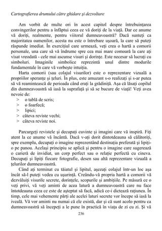 Cartografierea drumului către ghidare şi dezvoltare
Am vorbit de multe ori în acest capitol despre întrebuinţarea
convingerilor pentru a înfăptui ceea ce vă doriţi de la viaţă. Dar ce anume
vă doriţi, realmente, pentru viitorul dumneavoastră? Dacă sunteţi ca
majoritatea oamenilor, acesta nu este o întrebare uşoară, la care să puteţi
răspunde imediat. În exerciţiul care urmează, veţi crea o hartă a comorii
personale, una care să vă îndrume spre cea mai mare comoară la care aţi
visat vreodată - cele mai ascunse visuri şi dorinţe. Este necesar să lucraţi cu
simboluri. Imaginile simbolice reprezintă unul dintre modurile
fundamentale în care vă vorbeşte intuiţia.
Harta comorii (sau colajul visurilor) este o reprezentare vizuală a
propriilor speranţe şi ţeluri. În plus, este amuzant s-o realizaţi şi s-ar putea
să vă reamintească de perioada când eraţi la grădiniţă. Aşa că lăsaţi copilul
din dumneavoastră să iasă la suprafaţă şi să se bucure de viaţă! Veţi avea
nevoie de:
> o tablă de scris;
> o foarfecă;
> lipici;
> câteva reviste vechi;
> câteva reviste noi.
Parcurgeţi revistele şi decupaţi cuvinte şi imagini care vă inspiră. Fiţi
atent la ce anume vă încântă. Dacă v-aţi dorit dintotdeauna să călătoriţi,
spre exemplu, decupaţi o imagine reprezentând destinaţia preferată şi lipiţi-
o pe panou. Acelaşi principiu se aplică şi pentru o imagine care sugerează
o carieră de invidiat, un corp perfect sau o relaţie perfectă cu cineva.
Decupaţi şi lipiţi fiecare fotografie, desen sau altă reprezentare vizuală a
ţelurilor dumneavoastră.
Când aţi terminat cu tăiatul şi lipitul, aşezaţi colajul într-un loc aşa
încât să-l puteţi vedea cu uşurinţă. Creându-vă propria hartă a comorii vă
dezvăluiţi visurile secrete, dorinţele, scopurile şi ambiţiile. Pe măsură ce o
veţi privi, vă veţi aminti de acea latură a dumneavoastră care nu face
întotdeauna ceea ce este de aşteptat să facă, adică ce-i dictează raţiunea. În
timp, cele mai vehemente părţi ale acelei laturi secrete vor începe să iasă la
iveală. Vă vor aminti nu numai că ele există, dar şi că sunt acolo pentru ca
dumneavoastră să începeţi a le pune în practică în viaţa de zi cu zi. Şi vă
236
 