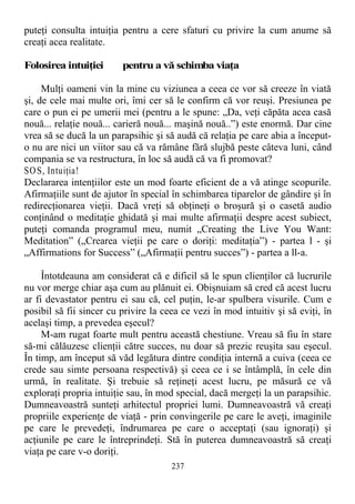 puteţi consulta intuiţia pentru a cere sfaturi cu privire la cum anume să
creaţi acea realitate.
Folosirea intuiţiei pentru a vă schimba viaţa
Mulţi oameni vin la mine cu viziunea a ceea ce vor să creeze în viată
şi, de cele mai multe ori, îmi cer să le confirm că vor reuşi. Presiunea pe
care o pun ei pe umerii mei (pentru a le spune: „Da, veţi căpăta acea casă
nouă... relaţie nouă... carieră nouă... maşină nouă..”) este enormă. Dar cine
vrea să se ducă la un parapsihic şi să audă că relaţia pe care abia a început-
o nu are nici un viitor sau că va rămâne fără slujbă peste câteva luni, când
compania se va restructura, în loc să audă că va fi promovat?
SOS, Intuiţia!
Declararea intenţiilor este un mod foarte eficient de a vă atinge scopurile.
Afirmaţiile sunt de ajutor în special în schimbarea tiparelor de gândire şi în
redirecţionarea vieţii. Dacă vreţi să obţineţi o broşură şi o casetă audio
conţinând o meditaţie ghidată şi mai multe afirmaţii despre acest subiect,
puteţi comanda programul meu, numit „Creating the Live You Want:
Meditation” („Crearea vieţii pe care o doriţi: meditaţia”) - partea l - şi
„Affirmations for Success” („Afirmaţii pentru succes”) - partea a ll-a.
Întotdeauna am considerat că e dificil să le spun clienţilor că lucrurile
nu vor merge chiar aşa cum au plănuit ei. Obişnuiam să cred că acest lucru
ar fi devastator pentru ei sau că, cel puţin, le-ar spulbera visurile. Cum e
posibil să fii sincer cu privire la ceea ce vezi în mod intuitiv şi să eviţi, în
acelaşi timp, a prevedea eşecul?
M-am rugat foarte mult pentru această chestiune. Vreau să fiu în stare
să-mi călăuzesc clienţii către succes, nu doar să prezic reuşita sau eşecul.
În timp, am început să văd legătura dintre condiţia internă a cuiva (ceea ce
crede sau simte persoana respectivă) şi ceea ce i se întâmplă, în cele din
urmă, în realitate. Şi trebuie să reţineţi acest lucru, pe măsură ce vă
exploraţi propria intuiţie sau, în mod special, dacă mergeţi la un parapsihic.
Dumneavoastră sunteţi arhitectul propriei lumi. Dumneavoastră vă creaţi
propriile experienţe de viaţă - prin convingerile pe care le aveţi, imaginile
pe care le prevedeţi, îndrumarea pe care o acceptaţi (sau ignoraţi) şi
acţiunile pe care le întreprindeţi. Stă în puterea dumneavoastră să creaţi
viaţa pe care v-o doriţi.
237
 