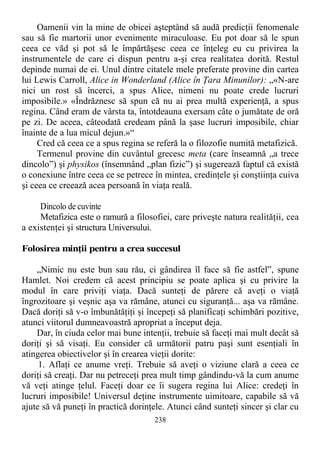 Oamenii vin la mine de obicei aşteptând să audă predicţii fenomenale
sau să fie martorii unor evenimente miraculoase. Eu pot doar să le spun
ceea ce văd şi pot să le împărtăşesc ceea ce înţeleg eu cu privirea la
instrumentele de care ei dispun pentru a-şi crea realitatea dorită. Restul
depinde numai de ei. Unul dintre citatele mele preferate provine din cartea
lui Lewis Carroll, Alice in Wonderland (Alice în Ţara Minunilor): „«N-are
nici un rost să încerci, a spus Alice, nimeni nu poate crede lucruri
imposibile.» «Îndrăznesc să spun că nu ai prea multă experienţă, a spus
regina. Când eram de vârsta ta, întotdeauna exersam câte o jumătate de oră
pe zi. De aceea, câteodată credeam până la şase lucruri imposibile, chiar
înainte de a lua micul dejun.»“
Cred că ceea ce a spus regina se referă la o filozofie numită metafizică.
Termenul provine din cuvântul grecesc meta (care înseamnă „a trece
dincolo”) şi physikos (însemnând „plan fizic”) şi sugerează faptul că există
o conexiune între ceea ce se petrece în mintea, credinţele şi conştiinţa cuiva
şi ceea ce creează acea persoană în viaţa reală.
Dincolo de cuvinte
Metafizica este o ramură a filosofiei, care priveşte natura realităţii, cea
a existenţei şi structura Universului.
Folosirea minţii pentru a crea succesul
„Nimic nu este bun sau rău, ci gândirea îl face să fie astfel”, spune
Hamlet. Noi credem că acest principiu se poate aplica şi cu privire la
modul în care priviţi viaţa. Dacă sunteţi de părere că aveţi o viaţă
îngrozitoare şi veşnic aşa va rămâne, atunci cu siguranţă... aşa va rămâne.
Dacă doriţi să v-o îmbunătăţiţi şi începeţi să planificaţi schimbări pozitive,
atunci viitorul dumneavoastră apropriat a început deja.
Dar, în ciuda celor mai bune intenţii, trebuie să faceţi mai mult decât să
doriţi şi să visaţi. Eu consider că următorii patru paşi sunt esenţiali în
atingerea obiectivelor şi în crearea vieţii dorite:
1. Aflaţi ce anume vreţi. Trebuie să aveţi o viziune clară a ceea ce
doriţi să creaţi. Dar nu petreceţi prea mult timp gândindu-vă la cum anume
vă veţi atinge ţelul. Faceţi doar ce îi sugera regina lui Alice: credeţi în
lucruri imposibile! Universul deţine instrumente uimitoare, capabile să vă
ajute să vă puneţi în practică dorinţele. Atunci când sunteţi sincer şi clar cu
238
 